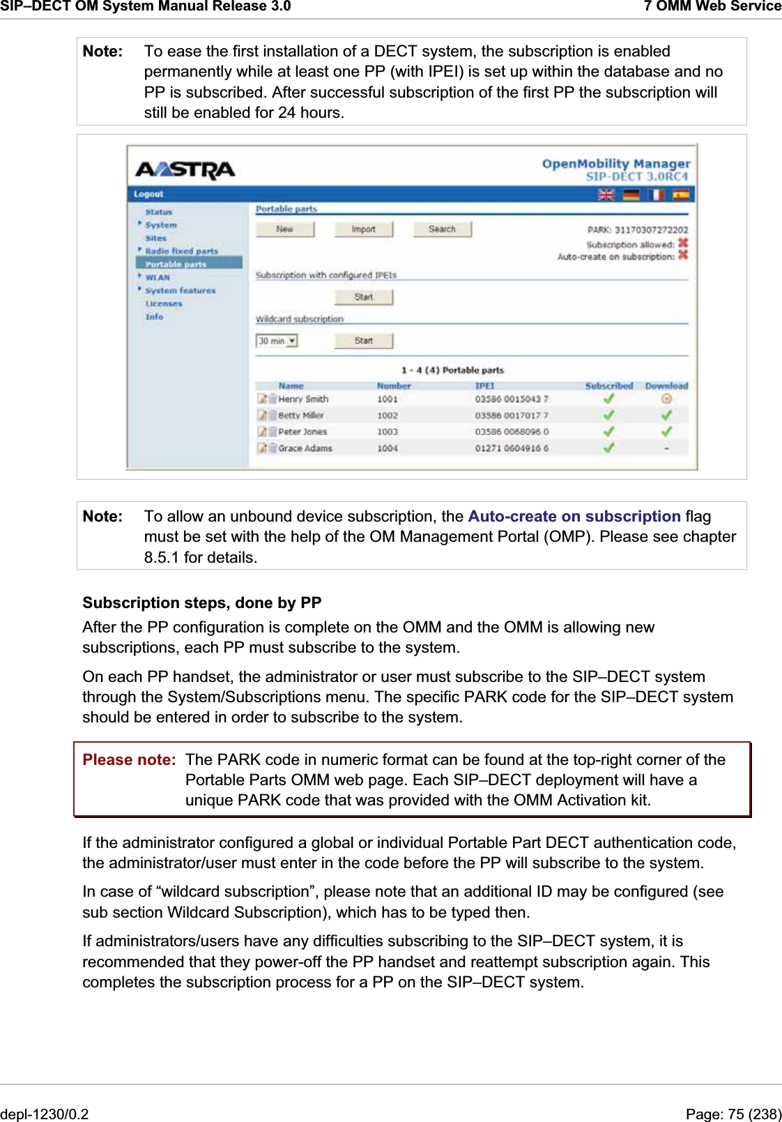 SIP–DECT OM System Manual Release 3.0  7 OMM Web Service Note:  To ease the first installation of a DECT system, the subscription is enabled permanently while at least one PP (with IPEI) is set up within the database and no PP is subscribed. After successful subscription of the first PP the subscription will still be enabled for 24 hours.   Note:  To allow an unbound device subscription, the Auto-create on subscription flag must be set with the help of the OM Management Portal (OMP). Please see chapter 8.5.1 for details. Subscription steps, done by PP After the PP configuration is complete on the OMM and the OMM is allowing new subscriptions, each PP must subscribe to the system. On each PP handset, the administrator or user must subscribe to the SIP–DECT system through the System/Subscriptions menu. The specific PARK code for the SIP–DECT system should be entered in order to subscribe to the system.  Please note:  The PARK code in numeric format can be found at the top-right corner of the Portable Parts OMM web page. Each SIP–DECT deployment will have a unique PARK code that was provided with the OMM Activation kit. If the administrator configured a global or individual Portable Part DECT authentication code, the administrator/user must enter in the code before the PP will subscribe to the system.  In case of “wildcard subscription”, please note that an additional ID may be configured (see sub section Wildcard Subscription), which has to be typed then. If administrators/users have any difficulties subscribing to the SIP–DECT system, it is recommended that they power-off the PP handset and reattempt subscription again. This completes the subscription process for a PP on the SIP–DECT system. depl-1230/0.2  Page: 75 (238) 