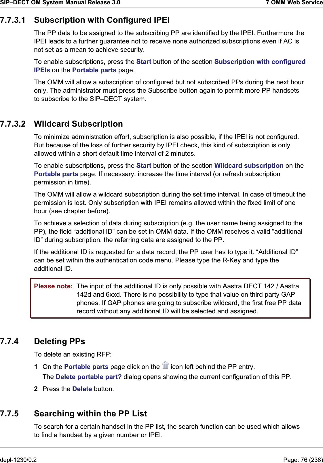 SIP–DECT OM System Manual Release 3.0  7 OMM Web Service 7.7.3.1  Subscription with Configured IPEI The PP data to be assigned to the subscribing PP are identified by the IPEI. Furthermore the IPEI leads to a further guarantee not to receive none authorized subscriptions even if AC is not set as a mean to achieve security.  To enable subscriptions, press the Start button of the section Subscription with configured IPEIs on the Portable parts page.  The OMM will allow a subscription of configured but not subscribed PPs during the next hour only. The administrator must press the Subscribe button again to permit more PP handsets to subscribe to the SIP–DECT system.  7.7.3.2 Wildcard Subscription To minimize administration effort, subscription is also possible, if the IPEI is not configured. But because of the loss of further security by IPEI check, this kind of subscription is only allowed within a short default time interval of 2 minutes. To enable subscriptions, press the Start button of the section Wildcard subscription on the Portable parts page. If necessary, increase the time interval (or refresh subscription permission in time).  The OMM will allow a wildcard subscription during the set time interval. In case of timeout the permission is lost. Only subscription with IPEI remains allowed within the fixed limit of one hour (see chapter before).  To achieve a selection of data during subscription (e.g. the user name being assigned to the PP), the field “additional ID” can be set in OMM data. If the OMM receives a valid “additional ID” during subscription, the referring data are assigned to the PP.  If the additional ID is requested for a data record, the PP user has to type it. “Additional ID” can be set within the authentication code menu. Please type the R-Key and type the additional ID. Please note:  The input of the additional ID is only possible with Aastra DECT 142 / Aastra 142d and 6xxd. There is no possibility to type that value on third party GAP phones. If GAP phones are going to subscribe wildcard, the first free PP data record without any additional ID will be selected and assigned. 7.7.4 Deleting PPs To delete an existing RFP:  1  On the Portable parts page click on the   icon left behind the PP entry. The Delete portable part? dialog opens showing the current configuration of this PP. 2  Press the Delete button. 7.7.5  Searching within the PP List To search for a certain handset in the PP list, the search function can be used which allows to find a handset by a given number or IPEI.  depl-1230/0.2  Page: 76 (238) 