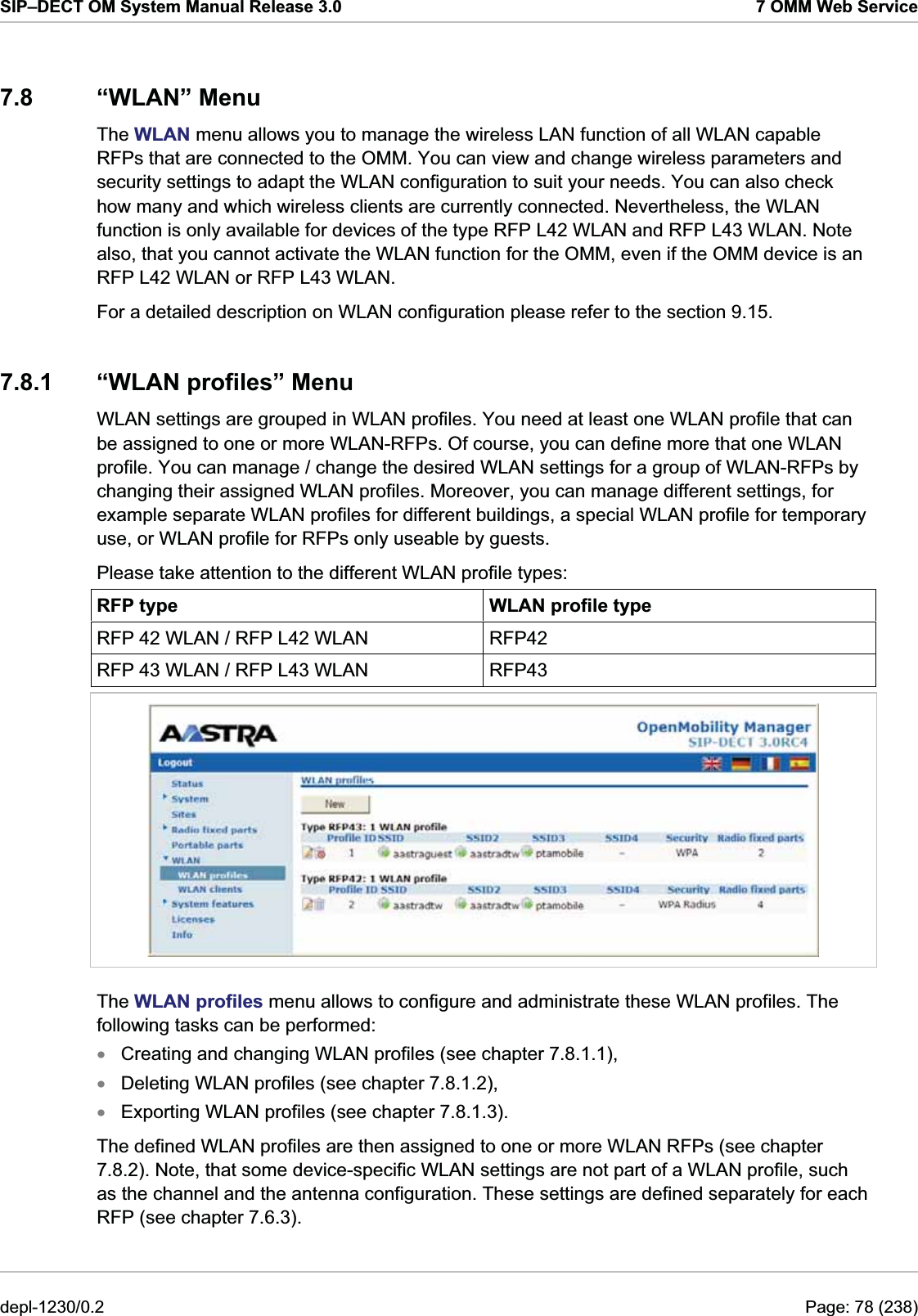 SIP–DECT OM System Manual Release 3.0  7 OMM Web Service 7.8 “WLAN” Menu The WLAN menu allows you to manage the wireless LAN function of all WLAN capable RFPs that are connected to the OMM. You can view and change wireless parameters and security settings to adapt the WLAN configuration to suit your needs. You can also check how many and which wireless clients are currently connected. Nevertheless, the WLAN function is only available for devices of the type RFP L42 WLAN and RFP L43 WLAN. Note also, that you cannot activate the WLAN function for the OMM, even if the OMM device is an RFP L42 WLAN or RFP L43 WLAN. For a detailed description on WLAN configuration please refer to the section 9.15.  7.8.1 “WLAN profiles” Menu WLAN settings are grouped in WLAN profiles. You need at least one WLAN profile that can be assigned to one or more WLAN-RFPs. Of course, you can define more that one WLAN profile. You can manage / change the desired WLAN settings for a group of WLAN-RFPs by changing their assigned WLAN profiles. Moreover, you can manage different settings, for example separate WLAN profiles for different buildings, a special WLAN profile for temporary use, or WLAN profile for RFPs only useable by guests. Please take attention to the different WLAN profile types: RFP type  WLAN profile type RFP 42 WLAN / RFP L42 WLAN  RFP42 RFP 43 WLAN / RFP L43 WLAN  RFP43  The WLAN profiles menu allows to configure and administrate these WLAN profiles. The following tasks can be performed: Creating and changing WLAN profiles (see chapter 7.8.1.1), xxxDeleting WLAN profiles (see chapter 7.8.1.2), Exporting WLAN profiles (see chapter 7.8.1.3). The defined WLAN profiles are then assigned to one or more WLAN RFPs (see chapter 7.8.2). Note, that some device-specific WLAN settings are not part of a WLAN profile, such as the channel and the antenna configuration. These settings are defined separately for each RFP (see chapter 7.6.3). depl-1230/0.2  Page: 78 (238) 