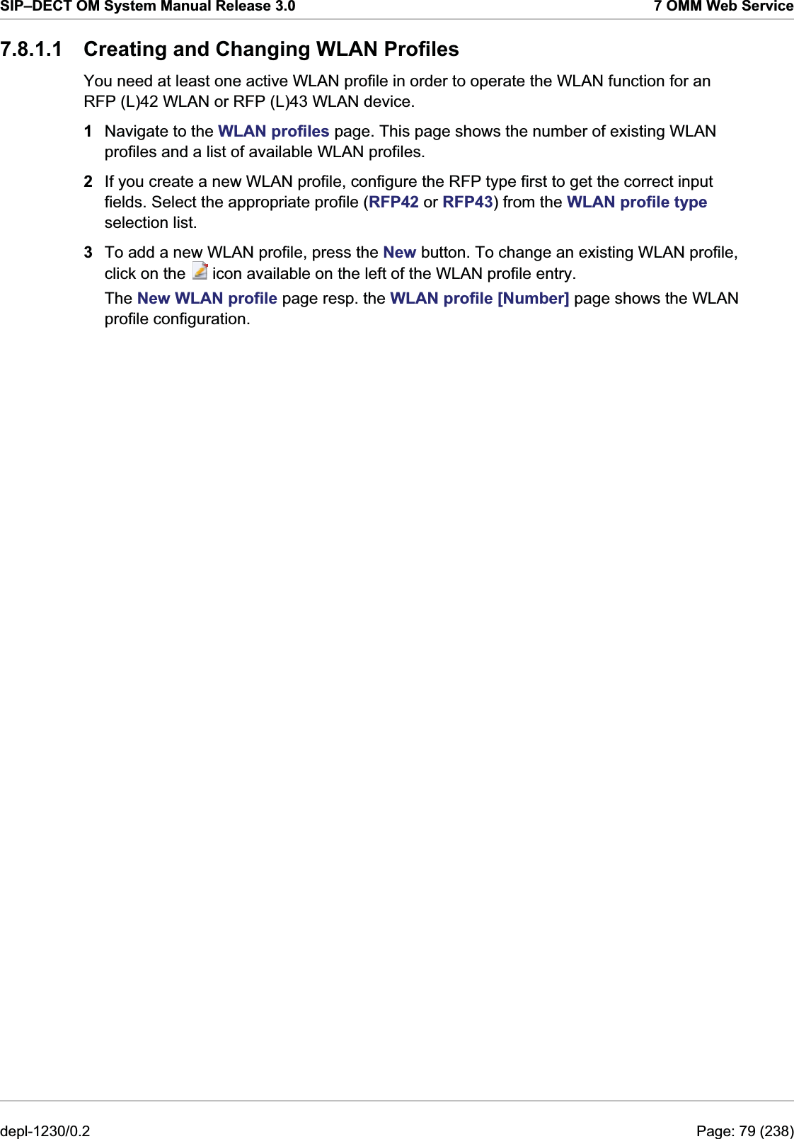 SIP–DECT OM System Manual Release 3.0  7 OMM Web Service 7.8.1.1  Creating and Changing WLAN Profiles You need at least one active WLAN profile in order to operate the WLAN function for an RFP (L)42 WLAN or RFP (L)43 WLAN device. 1  Navigate to the WLAN profiles page. This page shows the number of existing WLAN profiles and a list of available WLAN profiles. 2  If you create a new WLAN profile, configure the RFP type first to get the correct input fields. Select the appropriate profile (RFP42 or RFP43) from the WLAN profile type selection list.  3  To add a new WLAN profile, press the New button. To change an existing WLAN profile, click on the   icon available on the left of the WLAN profile entry. The New WLAN profile page resp. the WLAN profile [Number] page shows the WLAN profile configuration. depl-1230/0.2  Page: 79 (238) 