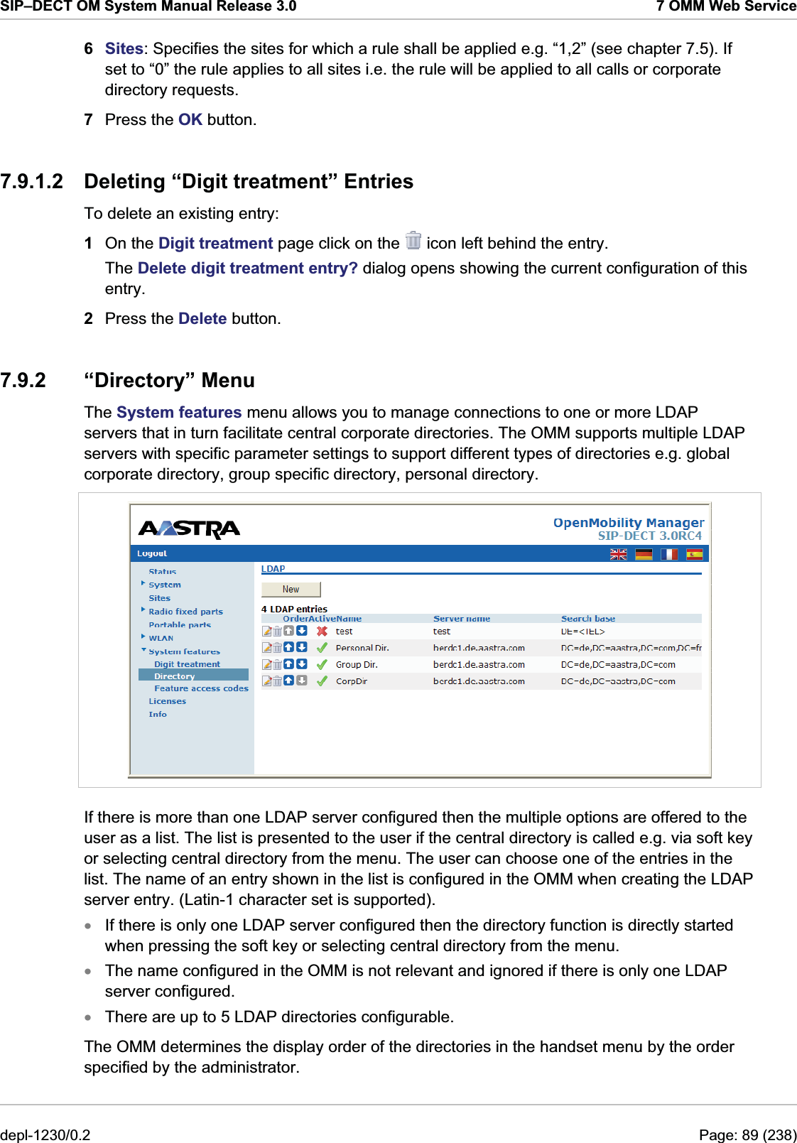 SIP–DECT OM System Manual Release 3.0  7 OMM Web Service 6  Sites: Specifies the sites for which a rule shall be applied e.g. “1,2” (see chapter 7.5). If set to “0” the rule applies to all sites i.e. the rule will be applied to all calls or corporate directory requests. 7  Press the OK button. 7.9.1.2  Deleting “Digit treatment” Entries To delete an existing entry:  1  On the Digit treatment page click on the   icon left behind the entry. The Delete digit treatment entry? dialog opens showing the current configuration of this entry. 2  Press the Delete button. 7.9.2 “Directory” Menu The System features menu allows you to manage connections to one or more LDAP servers that in turn facilitate central corporate directories. The OMM supports multiple LDAP servers with specific parameter settings to support different types of directories e.g. global corporate directory, group specific directory, personal directory.  If there is more than one LDAP server configured then the multiple options are offered to the user as a list. The list is presented to the user if the central directory is called e.g. via soft key or selecting central directory from the menu. The user can choose one of the entries in the list. The name of an entry shown in the list is configured in the OMM when creating the LDAP server entry. (Latin-1 character set is supported). If there is only one LDAP server configured then the directory function is directly started when pressing the soft key or selecting central directory from the menu. xxxThe name configured in the OMM is not relevant and ignored if there is only one LDAP server configured. There are up to 5 LDAP directories configurable. The OMM determines the display order of the directories in the handset menu by the order specified by the administrator. depl-1230/0.2  Page: 89 (238) 