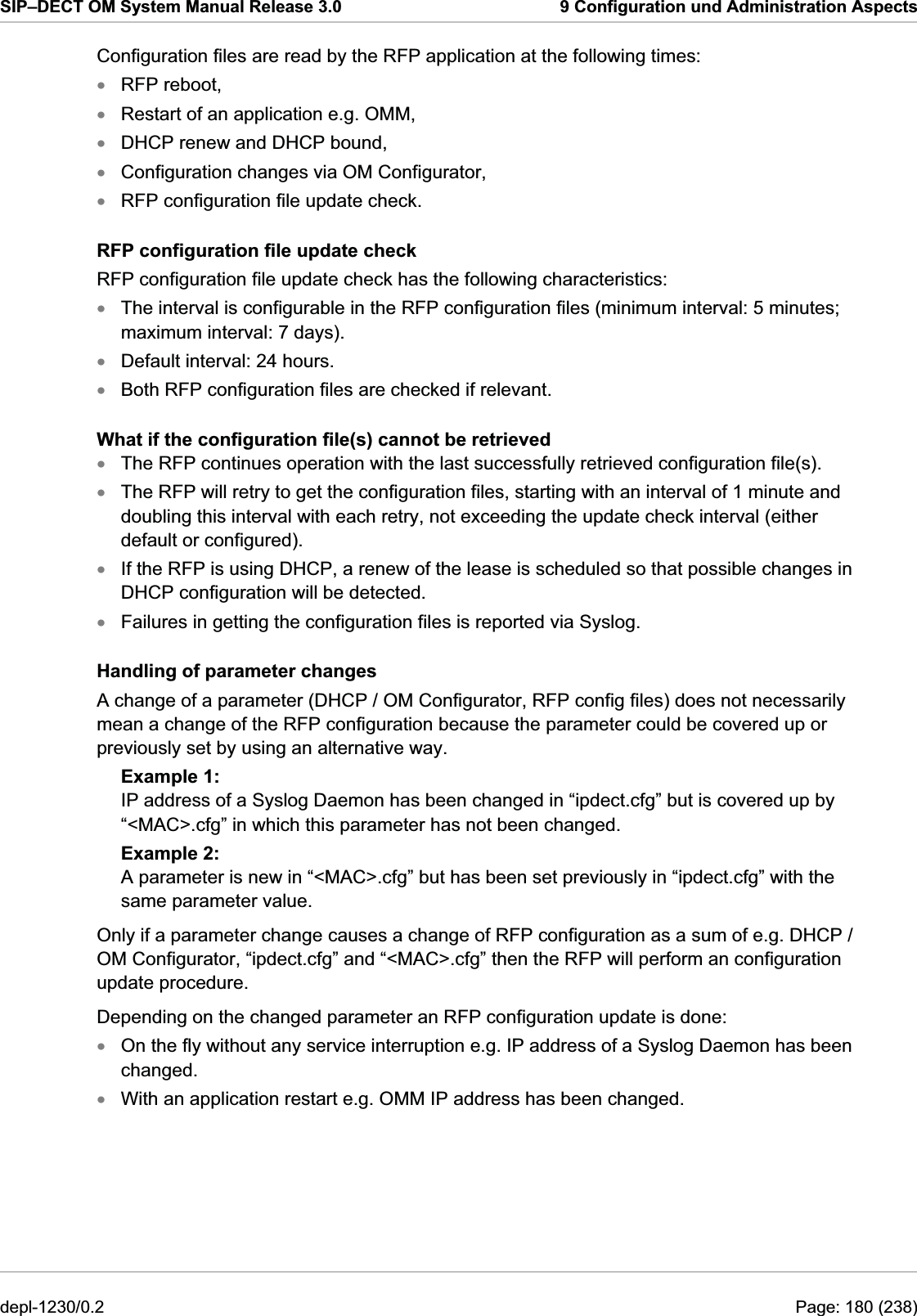 SIP–DECT OM System Manual Release 3.0  9 Configuration und Administration Aspects Configuration files are read by the RFP application at the following times: RFP reboot, xxxxxxxxxxxxxxRestart of an application e.g. OMM, DHCP renew and DHCP bound, Configuration changes via OM Configurator, RFP configuration file update check. RFP configuration file update check RFP configuration file update check has the following characteristics: The interval is configurable in the RFP configuration files (minimum interval: 5 minutes; maximum interval: 7 days). Default interval: 24 hours. Both RFP configuration files are checked if relevant. What if the configuration file(s) cannot be retrieved The RFP continues operation with the last successfully retrieved configuration file(s). The RFP will retry to get the configuration files, starting with an interval of 1 minute and doubling this interval with each retry, not exceeding the update check interval (either default or configured). If the RFP is using DHCP, a renew of the lease is scheduled so that possible changes in DHCP configuration will be detected. Failures in getting the configuration files is reported via Syslog. Handling of parameter changes A change of a parameter (DHCP / OM Configurator, RFP config files) does not necessarily mean a change of the RFP configuration because the parameter could be covered up or previously set by using an alternative way. Example 1: IP address of a Syslog Daemon has been changed in “ipdect.cfg” but is covered up by “&lt;MAC&gt;.cfg” in which this parameter has not been changed. Example 2: A parameter is new in “&lt;MAC&gt;.cfg” but has been set previously in “ipdect.cfg” with the same parameter value. Only if a parameter change causes a change of RFP configuration as a sum of e.g. DHCP / OM Configurator, “ipdect.cfg” and “&lt;MAC&gt;.cfg” then the RFP will perform an configuration update procedure. Depending on the changed parameter an RFP configuration update is done: On the fly without any service interruption e.g. IP address of a Syslog Daemon has been changed. With an application restart e.g. OMM IP address has been changed. depl-1230/0.2  Page: 180 (238) 