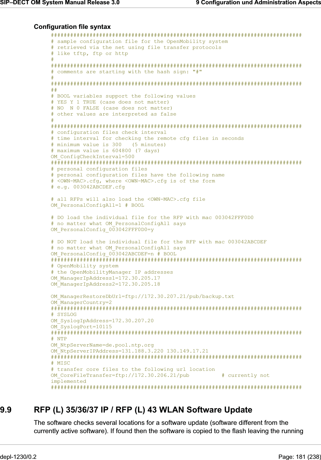 SIP–DECT OM System Manual Release 3.0  9 Configuration und Administration Aspects Configuration file syntax ############################################################################## # sample configuration file for the OpenMobility system # retrieved via the net using file transfer protocols # like tftp, ftp or http  # ############################################################################## # comments are starting with the hash sign: &quot;#&quot;  # ################################################################################ # BOOL variables support the following values # YES Y 1 TRUE (case does not matter) # NO  N 0 FALSE (case does not matter) # other values are interpreted as false # ############################################################################## # configuration files check interval # time interval for checking the remote cfg files in seconds # minimum value is 300   (5 minutes) # maximum value is 604800 (7 days) OM_ConfigCheckInterval=500 ############################################################################## # personal configuration files  # personal configuration files have the following name # &lt;OWN-MAC&gt;.cfg, where &lt;OWN-MAC&gt;.cfg is of the form # e.g. 003042ABCDEF.cfg  # all RFPs will also load the &lt;OWN-MAC&gt;.cfg file OM_PersonalConfigAll=1 # BOOL  # DO load the individual file for the RFP with mac 003042FFF0D0  # no matter what OM_PersonalConfigAll says OM_PersonalConfig_003042FFF0D0=y  # DO NOT load the individual file for the RFP with mac 003042ABCDEF  # no matter what OM_PersonalConfigAll says OM_PersonalConfig_003042ABCDEF=n # BOOL ############################################################################## # OpenMobility system # the OpenMobilityManager IP addresses OM_ManagerIpAddress1=172.30.205.17  OM_ManagerIpAddress2=172.30.205.18   OM_ManagerRestoreDbUrl=ftp://172.30.207.21/pub/backup.txt OM_ManagerCountry=2  ############################################################################## # SYSLOG OM_SyslogIpAddress=172.30.207.20  OM_SyslogPort=10115  ############################################################################## # NTP OM_NtpServerName=de.pool.ntp.org  OM_NtpServerIPAddress=131.188.3.220 130.149.17.21 ############################################################################## # MISC # transfer core files to the following url location OM_CoreFileTransfer=ftp://172.30.206.21/pub          # currently not implemented ############################################################################## 9.9  RFP (L) 35/36/37 IP / RFP (L) 43 WLAN Software Update The software checks several locations for a software update (software different from the currently active software). If found then the software is copied to the flash leaving the running depl-1230/0.2  Page: 181 (238) 