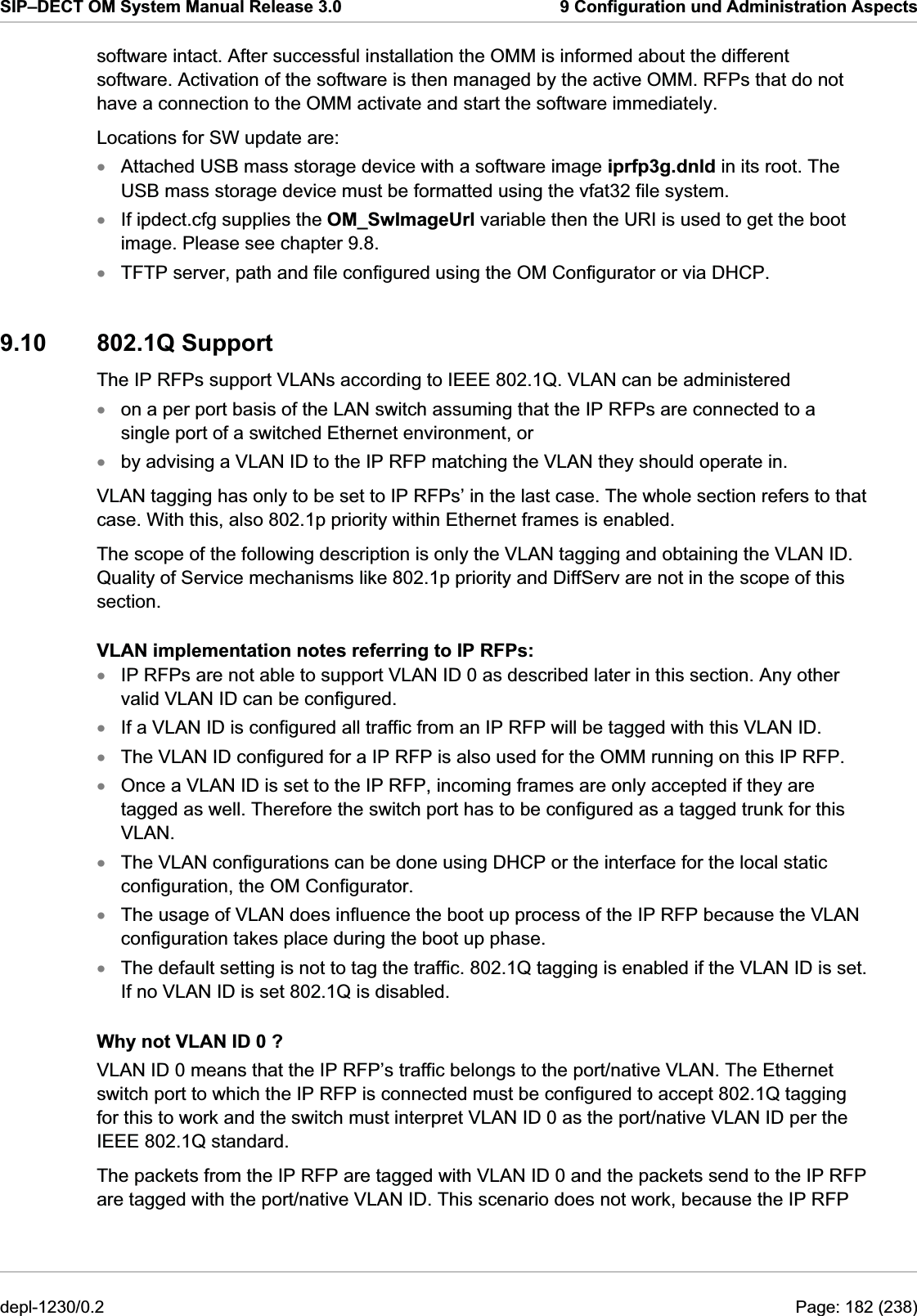 SIP–DECT OM System Manual Release 3.0  9 Configuration und Administration Aspects software intact. After successful installation the OMM is informed about the different software. Activation of the software is then managed by the active OMM. RFPs that do not have a connection to the OMM activate and start the software immediately. Locations for SW update are: Attached USB mass storage device with a software image iprfp3g.dnld in its root. The USB mass storage device must be formatted using the vfat32 file system. xxxxxxxxxxxxIf ipdect.cfg supplies the OM_SwImageUrl variable then the URI is used to get the boot image. Please see chapter 9.8. TFTP server, path and file configured using the OM Configurator or via DHCP. 9.10 802.1Q Support The IP RFPs support VLANs according to IEEE 802.1Q. VLAN can be administered on a per port basis of the LAN switch assuming that the IP RFPs are connected to a single port of a switched Ethernet environment, or by advising a VLAN ID to the IP RFP matching the VLAN they should operate in. VLAN tagging has only to be set to IP RFPs’ in the last case. The whole section refers to that case. With this, also 802.1p priority within Ethernet frames is enabled.  The scope of the following description is only the VLAN tagging and obtaining the VLAN ID. Quality of Service mechanisms like 802.1p priority and DiffServ are not in the scope of this section. VLAN implementation notes referring to IP RFPs: IP RFPs are not able to support VLAN ID 0 as described later in this section. Any other valid VLAN ID can be configured. If a VLAN ID is configured all traffic from an IP RFP will be tagged with this VLAN ID. The VLAN ID configured for a IP RFP is also used for the OMM running on this IP RFP. Once a VLAN ID is set to the IP RFP, incoming frames are only accepted if they are tagged as well. Therefore the switch port has to be configured as a tagged trunk for this VLAN. The VLAN configurations can be done using DHCP or the interface for the local static configuration, the OM Configurator. The usage of VLAN does influence the boot up process of the IP RFP because the VLAN configuration takes place during the boot up phase. The default setting is not to tag the traffic. 802.1Q tagging is enabled if the VLAN ID is set. If no VLAN ID is set 802.1Q is disabled. Why not VLAN ID 0 ? VLAN ID 0 means that the IP RFP’s traffic belongs to the port/native VLAN. The Ethernet switch port to which the IP RFP is connected must be configured to accept 802.1Q tagging for this to work and the switch must interpret VLAN ID 0 as the port/native VLAN ID per the IEEE 802.1Q standard. The packets from the IP RFP are tagged with VLAN ID 0 and the packets send to the IP RFP are tagged with the port/native VLAN ID. This scenario does not work, because the IP RFP depl-1230/0.2  Page: 182 (238) 