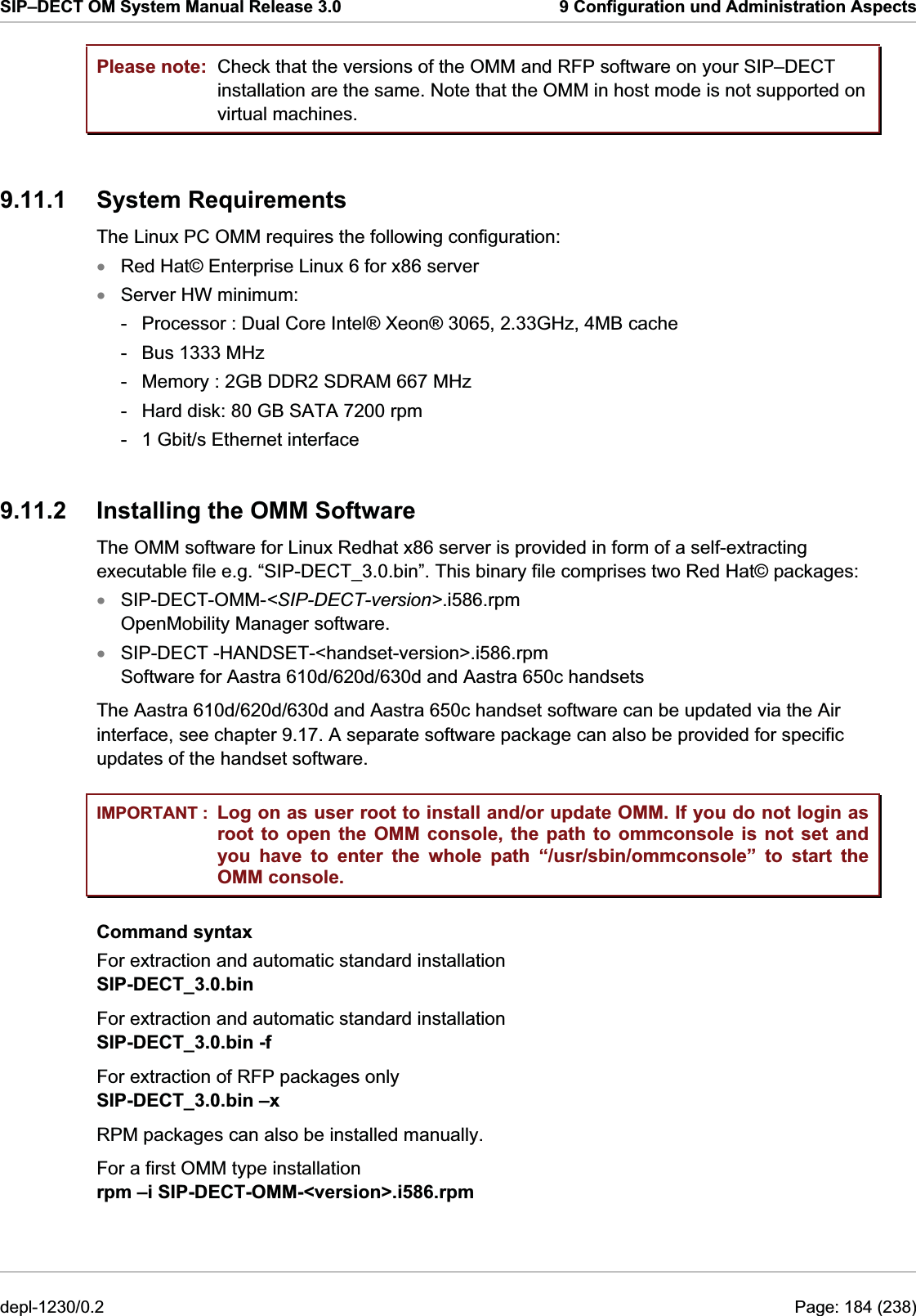 SIP–DECT OM System Manual Release 3.0  9 Configuration und Administration Aspects Please note: IMPORTANT : Check that the versions of the OMM and RFP software on your SIP–DECT installation are the same. Note that the OMM in host mode is not supported on virtual machines. 9.11.1 System Requirements The Linux PC OMM requires the following configuration:  Red Hat© Enterprise Linux 6 for x86 server xxxxServer HW minimum:  -  Processor : Dual Core Intel® Xeon® 3065, 2.33GHz, 4MB cache -  Bus 1333 MHz  -  Memory : 2GB DDR2 SDRAM 667 MHz  -  Hard disk: 80 GB SATA 7200 rpm  -  1 Gbit/s Ethernet interface  9.11.2  Installing the OMM Software The OMM software for Linux Redhat x86 server is provided in form of a self-extracting executable file e.g. “SIP-DECT_3.0.bin”. This binary file comprises two Red Hat© packages: SIP-DECT-OMM-&lt;SIP-DECT-version&gt;.i586.rpm OpenMobility Manager software. SIP-DECT -HANDSET-&lt;handset-version&gt;.i586.rpm Software for Aastra 610d/620d/630d and Aastra 650c handsets The Aastra 610d/620d/630d and Aastra 650c handset software can be updated via the Air interface, see chapter 9.17. A separate software package can also be provided for specific updates of the handset software. Log on as user root to install and/or update OMM. If you do not login as root to open the OMM console, the path to ommconsole is not set and you have to enter the whole path “/usr/sbin/ommconsole” to start the OMM console. Command syntax For extraction and automatic standard installation  SIP-DECT_3.0.bin For extraction and automatic standard installation  SIP-DECT_3.0.bin -f For extraction of RFP packages only  SIP-DECT_3.0.bin –x  RPM packages can also be installed manually.  For a first OMM type installation  rpm –i SIP-DECT-OMM-&lt;version&gt;.i586.rpm depl-1230/0.2  Page: 184 (238) 