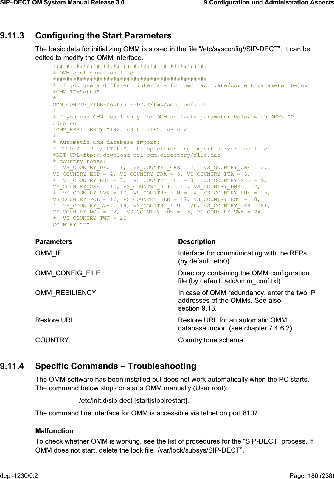 SIP–DECT OM System Manual Release 3.0  9 Configuration und Administration Aspects 9.11.3  Configuring the Start Parameters The basic data for initializing OMM is stored in the file “/etc/sysconfig//SIP-DECT”. It can be edited to modify the OMM interface.  ############################################## # OMM configuration file ############################################## # if you use a different interface for omm  activate/correct parameter below #OMM_IF=&quot;eth0&quot; # OMM_CONFIG_FILE=/opt/SIP-DECT/tmp/omm_conf.txt # #if you use OMM resiliency for OMM activate parameter below with OMMs IP adresses #OMM_RESILIENCY=&quot;192.168.0.1:192.168.0.2&quot; # # Automatic OMM database import: # TFTP / FTP  / HTTP(S) URL specifies the import server and file #RST_URL=ftp://download-url.com/directory/file.dat # country tones: #  VS_COUNTRY_DEU = 1,  VS_COUNTRY_GBR = 2,  VS_COUNTRY_CHE = 3, VS_COUNTRY_ESP = 4, VS_COUNTRY_FRA = 5, VS_COUNTRY_ITA = 6, #  VS_COUNTRY_RUS = 7,  VS_COUNTRY_BEL = 8,  VS_COUNTRY_NLD = 9, VS_COUNTRY_CZE = 10, VS_COUNTRY_AUT = 11, VS_COUNTRY_DNK = 12, #  VS_COUNTRY_SVK = 13, VS_COUNTRY_FIN = 14, VS_COUNTRY_HUN = 15, VS_COUNTRY_POL = 16, VS_COUNTRY_BLR = 17, VS_COUNTRY_EST = 18, #  VS_COUNTRY_LVA = 19, VS_COUNTRY_LTU = 20, VS_COUNTRY_UKR = 21, VS_COUNTRY_NOR = 22,  VS_COUNTRY_EUN = 23, VS_COUNTRY_SWE = 24, #  VS_COUNTRY_TWN = 25 COUNTRY=&quot;2&quot; Parameters Description OMM_IF  Interface for communicating with the RFPs (by default: eth0) OMM_CONFIG_FILE  Directory containing the OMM configuration file (by default: /etc/omm_conf.txt) OMM_RESILIENCY  In case of OMM redundancy, enter the two IP addresses of the OMMs. See also section 9.13. Restore URL  Restore URL for an automatic OMM database import (see chapter 7.4.6.2) Country tone schema 9.11.4  Specific Commands – Troubleshooting    /etc/init.d/sip-dect [start|stop|restart]. The command line interface for OMM is accessible via telnet on port 8107. Malfunction COUNTRY The OMM software has been installed but does not work automatically when the PC starts. The command below stops or starts OMM manually (User root):  To check whether OMM is working, see the list of procedures for the “SIP-DECT” process. If OMM does not start, delete the lock file “/var/lock/subsys/SIP-DECT”. depl-1230/0.2  Page: 186 (238) 