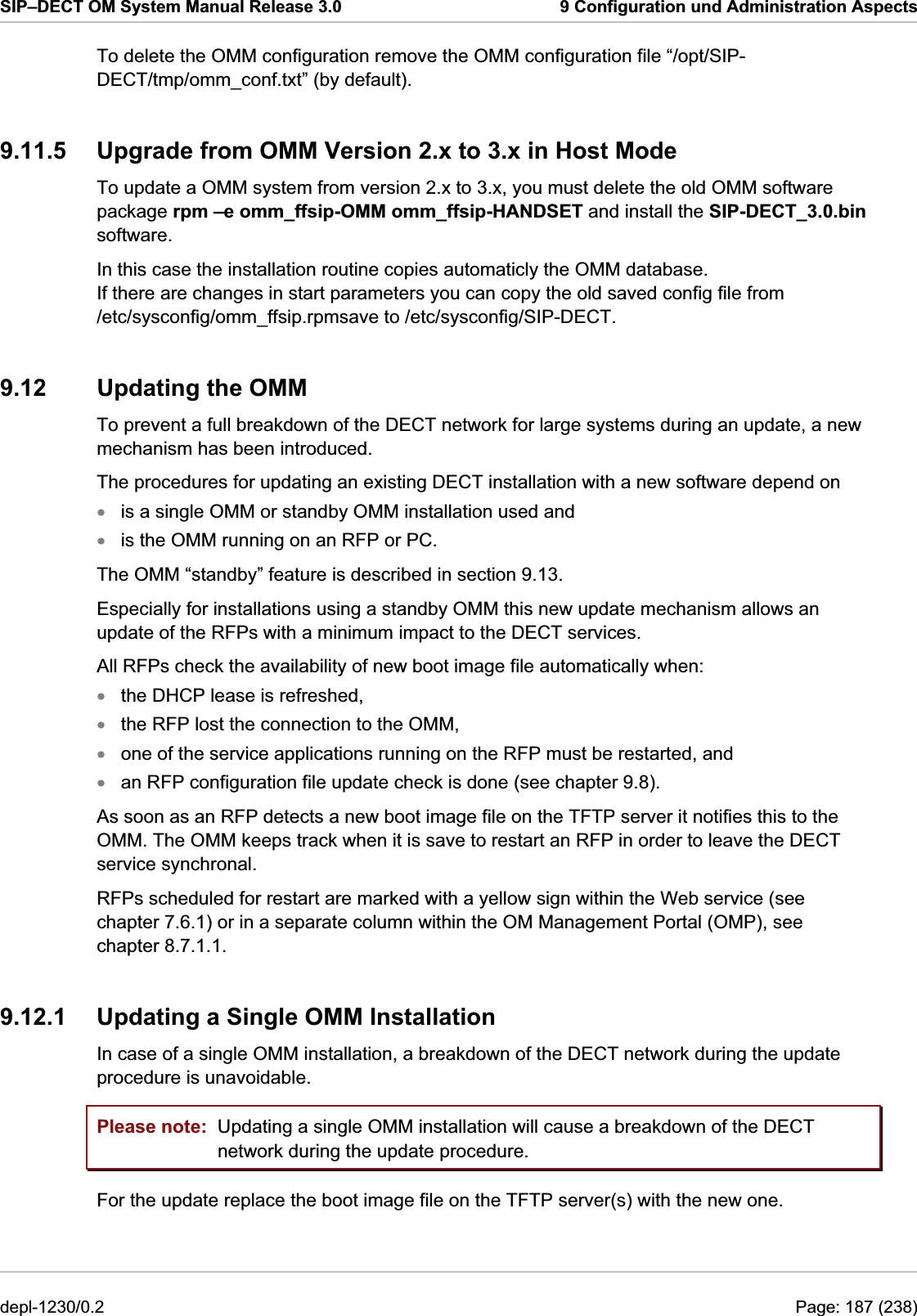 SIP–DECT OM System Manual Release 3.0  9 Configuration und Administration Aspects To delete the OMM configuration remove the OMM configuration file “/opt/SIP-DECT/tmp/omm_conf.txt” (by default). 9.11.5  Upgrade from OMM Version 2.x to 3.x in Host Mode To update a OMM system from version 2.x to 3.x, you must delete the old OMM software package rpm –e omm_ffsip-OMM omm_ffsip-HANDSET and install the SIP-DECT_3.0.bin software. 9.12  Updating the OMM To prevent a full breakdown of the DECT network for large systems during an update, a new mechanism has been introduced. The procedures for updating an existing DECT installation with a new software depend on  In this case the installation routine copies automaticly the OMM database.  If there are changes in start parameters you can copy the old saved config file from  /etc/sysconfig/omm_ffsip.rpmsave to /etc/sysconfig/SIP-DECT. is a single OMM or standby OMM installation used and xxxxxxis the OMM running on an RFP or PC. The OMM “standby” feature is described in section 9.13. Especially for installations using a standby OMM this new update mechanism allows an update of the RFPs with a minimum impact to the DECT services. All RFPs check the availability of new boot image file automatically when: the DHCP lease is refreshed, the RFP lost the connection to the OMM, one of the service applications running on the RFP must be restarted, and an RFP configuration file update check is done (see chapter 9.8). As soon as an RFP detects a new boot image file on the TFTP server it notifies this to the OMM. The OMM keeps track when it is save to restart an RFP in order to leave the DECT service synchronal. RFPs scheduled for restart are marked with a yellow sign within the Web service (see chapter 7.6.1) or in a separate column within the OM Management Portal (OMP), see chapter 8.7.1.1. 9.12.1  Updating a Single OMM Installation In case of a single OMM installation, a breakdown of the DECT network during the update procedure is unavoidable. Please note:  Updating a single OMM installation will cause a breakdown of the DECT network during the update procedure. For the update replace the boot image file on the TFTP server(s) with the new one.  depl-1230/0.2  Page: 187 (238) 