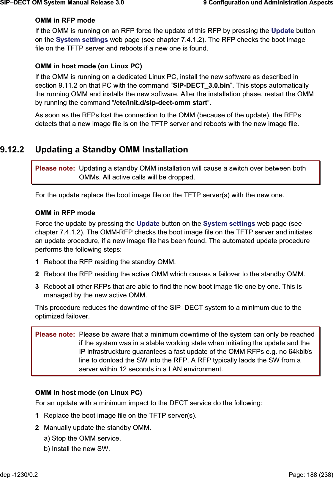 SIP–DECT OM System Manual Release 3.0  9 Configuration und Administration Aspects OMM in RFP mode If the OMM is running on an RFP force the update of this RFP by pressing the Update button on the System settings web page (see chapter 7.4.1.2). The RFP checks the boot image file on the TFTP server and reboots if a new one is found. OMM in host mode (on Linux PC) If the OMM is running on a dedicated Linux PC, install the new software as described in section 9.11.2 on that PC with the command “SIP-DECT_3.0.bin”. This stops automatically the running OMM and installs the new software. After the installation phase, restart the OMM by running the command “/etc/init.d/sip-dect-omm start”. As soon as the RFPs lost the connection to the OMM (because of the update), the RFPs detects that a new image file is on the TFTP server and reboots with the new image file. 9.12.2  Updating a Standby OMM Installation Please note: Please note: Updating a standby OMM installation will cause a switch over between both OMMs. All active calls will be dropped. For the update replace the boot image file on the TFTP server(s) with the new one.  OMM in RFP mode Force the update by pressing the Update button on the System settings web page (see chapter 7.4.1.2). The OMM-RFP checks the boot image file on the TFTP server and initiates an update procedure, if a new image file has been found. The automated update procedure performs the following steps: 1  Reboot the RFP residing the standby OMM. 2  Reboot the RFP residing the active OMM which causes a failover to the standby OMM. 3  Reboot all other RFPs that are able to find the new boot image file one by one. This is managed by the new active OMM.  This procedure reduces the downtime of the SIP–DECT system to a minimum due to the optimized failover. Please be aware that a minimum downtime of the system can only be reached if the system was in a stable working state when initiating the update and the IP infrastruckture guarantees a fast update of the OMM RFPs e.g. no 64kbit/s line to donload the SW into the RFP. A RFP typically laods the SW from a server within 12 seconds in a LAN environment. OMM in host mode (on Linux PC) For an update with a minimum impact to the DECT service do the following: 1  Replace the boot image file on the TFTP server(s). 2  Manually update the standby OMM. a) Stop the OMM service. b) Install the new SW. depl-1230/0.2  Page: 188 (238) 