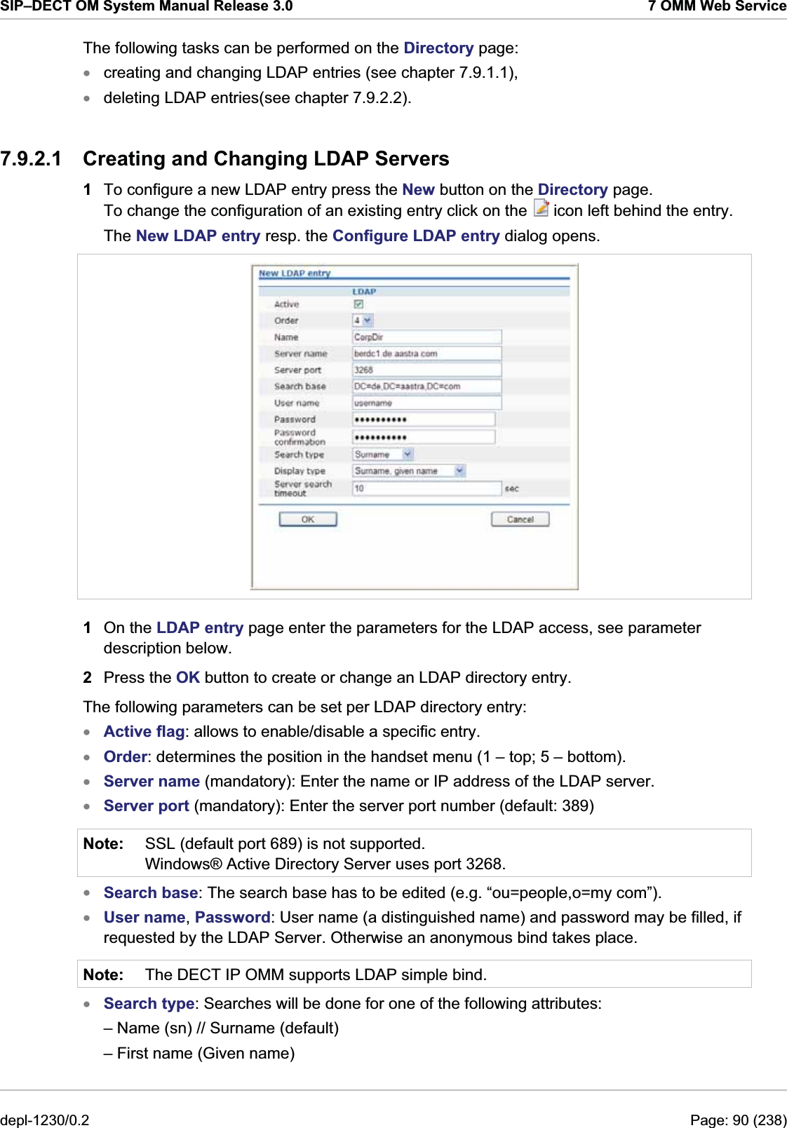 SIP–DECT OM System Manual Release 3.0  7 OMM Web Service The following tasks can be performed on the Directory page: creating and changing LDAP entries (see chapter 7.9.1.1), xx deleting LDAP entries(see chapter 7.9.2.2). 7.9.2.1  Creating and Changing LDAP Servers 1  To configure a new LDAP entry press the New button on the Directory page. To change the configuration of an existing entry click on the   icon left behind the entry. The New LDAP entry resp. the Configure LDAP entry dialog opens.  1  On the LDAP entry page enter the parameters for the LDAP access, see parameter description below. 2  Press the OK button to create or change an LDAP directory entry. The following parameters can be set per LDAP directory entry: xxxxNote: Active flag: allows to enable/disable a specific entry. Order: determines the position in the handset menu (1 – top; 5 – bottom). Server name (mandatory): Enter the name or IP address of the LDAP server. Server port (mandatory): Enter the server port number (default: 389) SSL (default port 689) is not supported. Windows® Active Directory Server uses port 3268. xxNote: Search base: The search base has to be edited (e.g. “ou=people,o=my com”). User name, Password: User name (a distinguished name) and password may be filled, if requested by the LDAP Server. Otherwise an anonymous bind takes place. The DECT IP OMM supports LDAP simple bind.  x Search type: Searches will be done for one of the following attributes:  – Name (sn) // Surname (default) – First name (Given name) depl-1230/0.2  Page: 90 (238) 