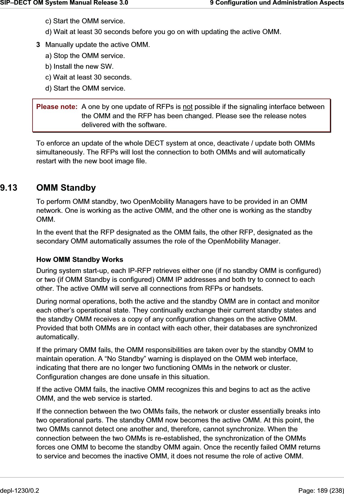 SIP–DECT OM System Manual Release 3.0  9 Configuration und Administration Aspects c) Start the OMM service. d) Wait at least 30 seconds before you go on with updating the active OMM. 3  Manually update the active OMM. a) Stop the OMM service. b) Install the new SW. c) Wait at least 30 seconds. d) Start the OMM service. Please note:  A one by one update of RFPs is not possible if the signaling interface between the OMM and the RFP has been changed. Please see the release notes delivered with the software. To enforce an update of the whole DECT system at once, deactivate / update both OMMs simultaneously. The RFPs will lost the connection to both OMMs and will automatically restart with the new boot image file. 9.13 OMM Standby To perform OMM standby, two OpenMobility Managers have to be provided in an OMM network. One is working as the active OMM, and the other one is working as the standby OMM.  In the event that the RFP designated as the OMM fails, the other RFP, designated as the secondary OMM automatically assumes the role of the OpenMobility Manager. How OMM Standby Works During system start-up, each IP-RFP retrieves either one (if no standby OMM is configured) or two (if OMM Standby is configured) OMM IP addresses and both try to connect to each other. The active OMM will serve all connections from RFPs or handsets. During normal operations, both the active and the standby OMM are in contact and monitor each other’s operational state. They continually exchange their current standby states and the standby OMM receives a copy of any configuration changes on the active OMM. Provided that both OMMs are in contact with each other, their databases are synchronized automatically. If the primary OMM fails, the OMM responsibilities are taken over by the standby OMM to maintain operation. A “No Standby” warning is displayed on the OMM web interface, indicating that there are no longer two functioning OMMs in the network or cluster. Configuration changes are done unsafe in this situation. If the active OMM fails, the inactive OMM recognizes this and begins to act as the active OMM, and the web service is started.  If the connection between the two OMMs fails, the network or cluster essentially breaks into two operational parts. The standby OMM now becomes the active OMM. At this point, the two OMMs cannot detect one another and, therefore, cannot synchronize. When the connection between the two OMMs is re-established, the synchronization of the OMMs forces one OMM to become the standby OMM again. Once the recently failed OMM returns to service and becomes the inactive OMM, it does not resume the role of active OMM. depl-1230/0.2  Page: 189 (238) 