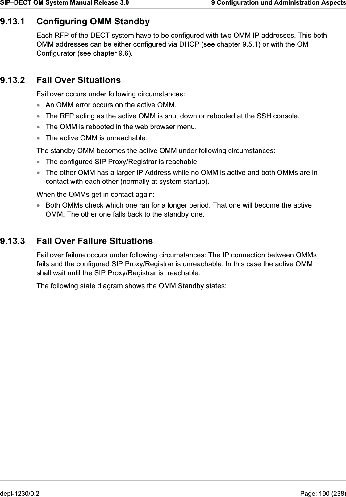 SIP–DECT OM System Manual Release 3.0  9 Configuration und Administration Aspects 9.13.1  Configuring OMM Standby Each RFP of the DECT system have to be configured with two OMM IP addresses. This both OMM addresses can be either configured via DHCP (see chapter 9.5.1) or with the OM Configurator (see chapter 9.6). 9.13.2  Fail Over Situations Fail over occurs under following circumstances: An OMM error occurs on the active OMM. xxxxxxxThe RFP acting as the active OMM is shut down or rebooted at the SSH console. The OMM is rebooted in the web browser menu. The active OMM is unreachable. The standby OMM becomes the active OMM under following circumstances: The configured SIP Proxy/Registrar is reachable. The other OMM has a larger IP Address while no OMM is active and both OMMs are in contact with each other (normally at system startup). When the OMMs get in contact again: Both OMMs check which one ran for a longer period. That one will become the active OMM. The other one falls back to the standby one.  9.13.3  Fail Over Failure Situations Fail over failure occurs under following circumstances: The IP connection between OMMs fails and the configured SIP Proxy/Registrar is unreachable. In this case the active OMM shall wait until the SIP Proxy/Registrar is  reachable. The following state diagram shows the OMM Standby states: depl-1230/0.2  Page: 190 (238) 