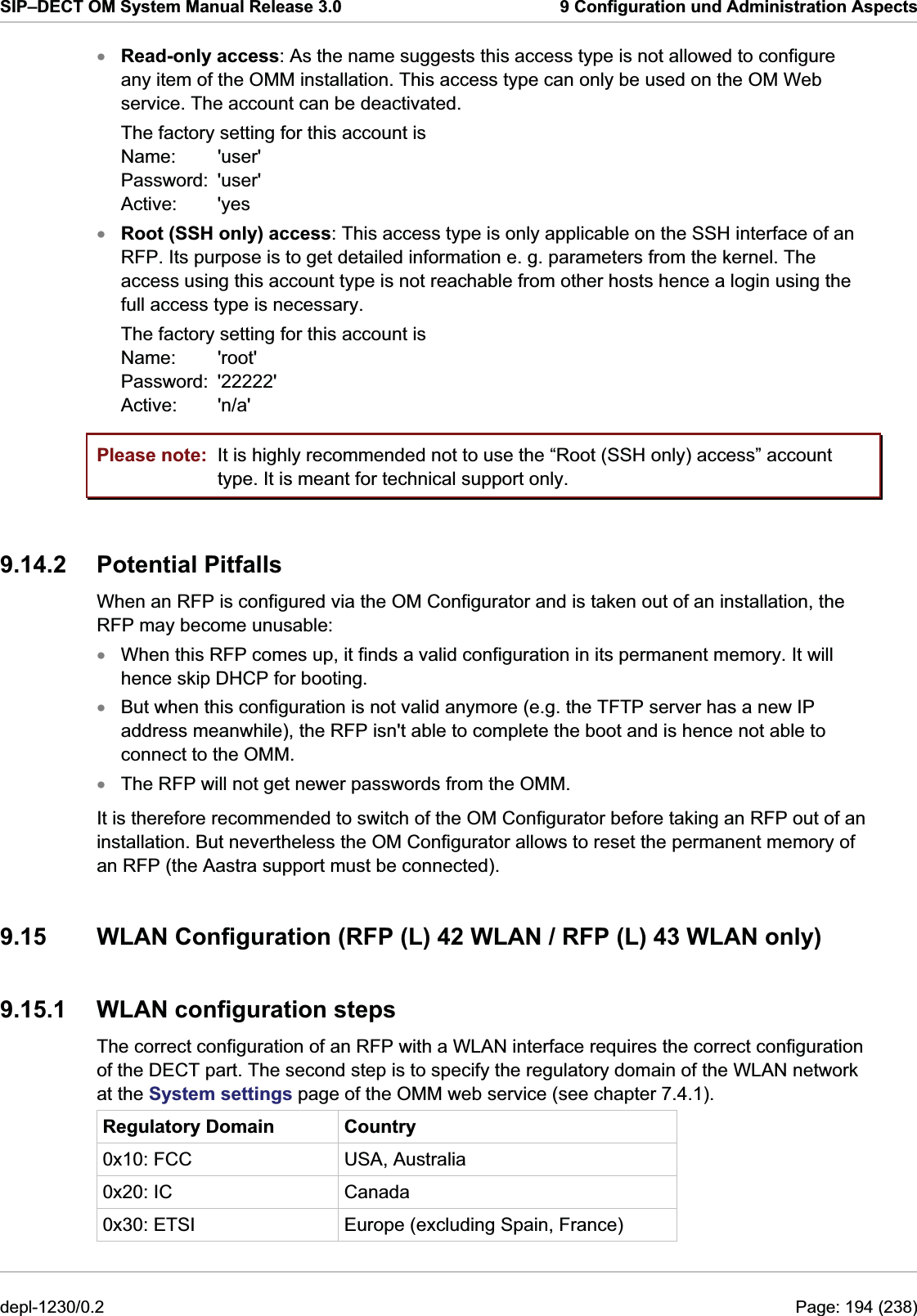 SIP–DECT OM System Manual Release 3.0  9 Configuration und Administration Aspects Read-only access: As the name suggests this access type is not allowed to configure any item of the OMM installation. This access type can only be used on the OM Web service. The account can be deactivated.  xxThe factory setting for this account is Name:   &apos;user&apos; Password:  &apos;user&apos; Active: &apos;yes Root (SSH only) access: This access type is only applicable on the SSH interface of an RFP. Its purpose is to get detailed information e. g. parameters from the kernel. The access using this account type is not reachable from other hosts hence a login using the full access type is necessary. The factory setting for this account is Name:   &apos;root&apos; Password:  &apos;22222&apos; Active: &apos;n/a&apos; Please note:  It is highly recommended not to use the “Root (SSH only) access” account type. It is meant for technical support only. 9.14.2 Potential Pitfalls When an RFP is configured via the OM Configurator and is taken out of an installation, the RFP may become unusable: When this RFP comes up, it finds a valid configuration in its permanent memory. It will hence skip DHCP for booting. xxxBut when this configuration is not valid anymore (e.g. the TFTP server has a new IP address meanwhile), the RFP isn&apos;t able to complete the boot and is hence not able to connect to the OMM. The RFP will not get newer passwords from the OMM. It is therefore recommended to switch of the OM Configurator before taking an RFP out of an installation. But nevertheless the OM Configurator allows to reset the permanent memory of an RFP (the Aastra support must be connected). 9.15  WLAN Configuration (RFP (L) 42 WLAN / RFP (L) 43 WLAN only) 9.15.1  WLAN configuration steps The correct configuration of an RFP with a WLAN interface requires the correct configuration of the DECT part. The second step is to specify the regulatory domain of the WLAN network at the System settings page of the OMM web service (see chapter 7.4.1). Regulatory Domain  Country 0x10: FCC  USA, Australia 0x20: IC  Canada 0x30: ETSI  Europe (excluding Spain, France) depl-1230/0.2  Page: 194 (238) 