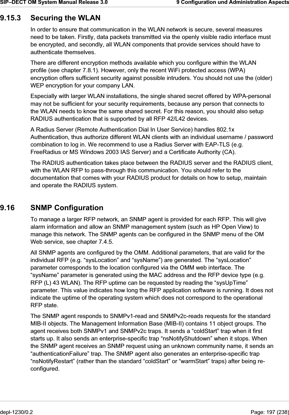 SIP–DECT OM System Manual Release 3.0  9 Configuration und Administration Aspects 9.15.3  Securing the WLAN In order to ensure that communication in the WLAN network is secure, several measures need to be taken. Firstly, data packets transmitted via the openly visible radio interface must be encrypted, and secondly, all WLAN components that provide services should have to authenticate themselves. There are different encryption methods available which you configure within the WLAN profile (see chapter 7.8.1). However, only the recent WiFi protected access (WPA) encryption offers sufficient security against possible intruders. You should not use the (older) WEP encryption for your company LAN. Especially with larger WLAN installations, the single shared secret offered by WPA-personal may not be sufficient for your security requirements, because any person that connects to the WLAN needs to know the same shared secret. For this reason, you should also setup RADIUS authentication that is supported by all RFP 42/L42 devices. A Radius Server (Remote Authentication Dial In User Service) handles 802.1x Authentication, thus authorize different WLAN clients with an individual username / password combination to log in. We recommend to use a Radius Server with EAP-TLS (e.g. FreeRadius or MS Windows 2003 IAS Server) and a Certificate Authority (CA).  The RADIUS authentication takes place between the RADIUS server and the RADIUS client, with the WLAN RFP to pass-through this communication. You should refer to the documentation that comes with your RADIUS product for details on how to setup, maintain and operate the RADIUS system. 9.16 SNMP Configuration To manage a larger RFP network, an SNMP agent is provided for each RFP. This will give alarm information and allow an SNMP management system (such as HP Open View) to manage this network. The SNMP agents can be configured in the SNMP menu of the OM Web service, see chapter 7.4.5.  All SNMP agents are configured by the OMM. Additional parameters, that are valid for the individual RFP (e.g. “sysLocation” and “sysName”) are generated. The “sysLocation” parameter corresponds to the location configured via the OMM web interface. The “sysName” parameter is generated using the MAC address and the RFP device type (e.g. RFP (L) 43 WLAN). The RFP uptime can be requested by reading the “sysUpTime” parameter. This value indicates how long the RFP application software is running. It does not indicate the uptime of the operating system which does not correspond to the operational RFP state. The SNMP agent responds to SNMPv1-read and SNMPv2c-reads requests for the standard MIB-II objects. The Management Information Base (MIB-II) contains 11 object groups. The agent receives both SNMPv1 and SNMPv2c traps. It sends a “coldStart” trap when it first starts up. It also sends an enterprise-specific trap “nsNotifyShutdown” when it stops. When the SNMP agent receives an SNMP request using an unknown community name, it sends an “authenticationFailure” trap. The SNMP agent also generates an enterprise-specific trap “nsNotifyRestart” (rather than the standard “coldStart” or “warmStart” traps) after being re-configured. depl-1230/0.2  Page: 197 (238) 