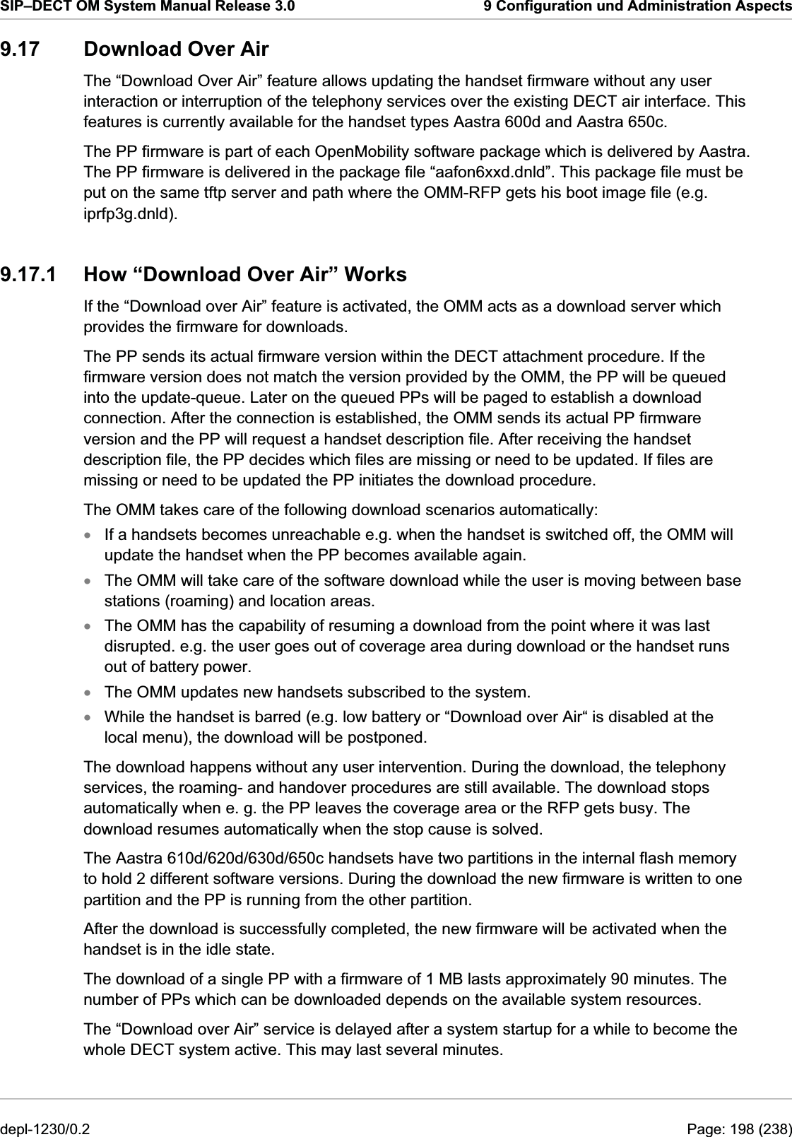 SIP–DECT OM System Manual Release 3.0  9 Configuration und Administration Aspects 9.17  Download Over Air The “Download Over Air” feature allows updating the handset firmware without any user interaction or interruption of the telephony services over the existing DECT air interface. This features is currently available for the handset types Aastra 600d and Aastra 650c. The PP firmware is part of each OpenMobility software package which is delivered by Aastra. The PP firmware is delivered in the package file “aafon6xxd.dnld”. This package file must be put on the same tftp server and path where the OMM-RFP gets his boot image file (e.g. iprfp3g.dnld). 9.17.1  How “Download Over Air” Works If the “Download over Air” feature is activated, the OMM acts as a download server which provides the firmware for downloads.  The PP sends its actual firmware version within the DECT attachment procedure. If the firmware version does not match the version provided by the OMM, the PP will be queued into the update-queue. Later on the queued PPs will be paged to establish a download connection. After the connection is established, the OMM sends its actual PP firmware version and the PP will request a handset description file. After receiving the handset description file, the PP decides which files are missing or need to be updated. If files are missing or need to be updated the PP initiates the download procedure. The OMM takes care of the following download scenarios automatically: If a handsets becomes unreachable e.g. when the handset is switched off, the OMM will update the handset when the PP becomes available again. xxxxxThe OMM will take care of the software download while the user is moving between base stations (roaming) and location areas. The OMM has the capability of resuming a download from the point where it was last disrupted. e.g. the user goes out of coverage area during download or the handset runs out of battery power. The OMM updates new handsets subscribed to the system. While the handset is barred (e.g. low battery or “Download over Air“ is disabled at the local menu), the download will be postponed. The download happens without any user intervention. During the download, the telephony services, the roaming- and handover procedures are still available. The download stops automatically when e. g. the PP leaves the coverage area or the RFP gets busy. The download resumes automatically when the stop cause is solved. The Aastra 610d/620d/630d/650c handsets have two partitions in the internal flash memory to hold 2 different software versions. During the download the new firmware is written to one partition and the PP is running from the other partition.  After the download is successfully completed, the new firmware will be activated when the handset is in the idle state. The download of a single PP with a firmware of 1 MB lasts approximately 90 minutes. The number of PPs which can be downloaded depends on the available system resources. The “Download over Air” service is delayed after a system startup for a while to become the whole DECT system active. This may last several minutes. depl-1230/0.2  Page: 198 (238) 