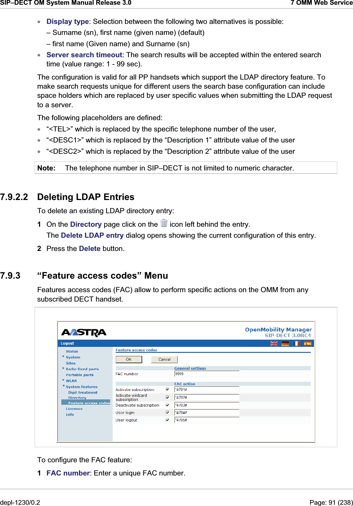 SIP–DECT OM System Manual Release 3.0  7 OMM Web Service xxxxxNote: Display type: Selection between the following two alternatives is possible: – Surname (sn), first name (given name) (default) – first name (Given name) and Surname (sn) Server search timeout: The search results will be accepted within the entered search time (value range: 1 - 99 sec). The configuration is valid for all PP handsets which support the LDAP directory feature. To make search requests unique for different users the search base configuration can include space holders which are replaced by user specific values when submitting the LDAP request to a server. The following placeholders are defined: “&lt;TEL&gt;” which is replaced by the specific telephone number of the user, “&lt;DESC1&gt;” which is replaced by the “Description 1” attribute value of the user “&lt;DESC2&gt;” which is replaced by the “Description 2” attribute value of the user The telephone number in SIP–DECT is not limited to numeric character. 7.9.2.2 Deleting LDAP Entries To delete an existing LDAP directory entry:  1  On the Directory page click on the   icon left behind the entry. The Delete LDAP entry dialog opens showing the current configuration of this entry. 2  Press the Delete button. 7.9.3  “Feature access codes” Menu Features access codes (FAC) allow to perform specific actions on the OMM from any subscribed DECT handset.   To configure the FAC feature:  1  FAC number: Enter a unique FAC number. depl-1230/0.2  Page: 91 (238) 