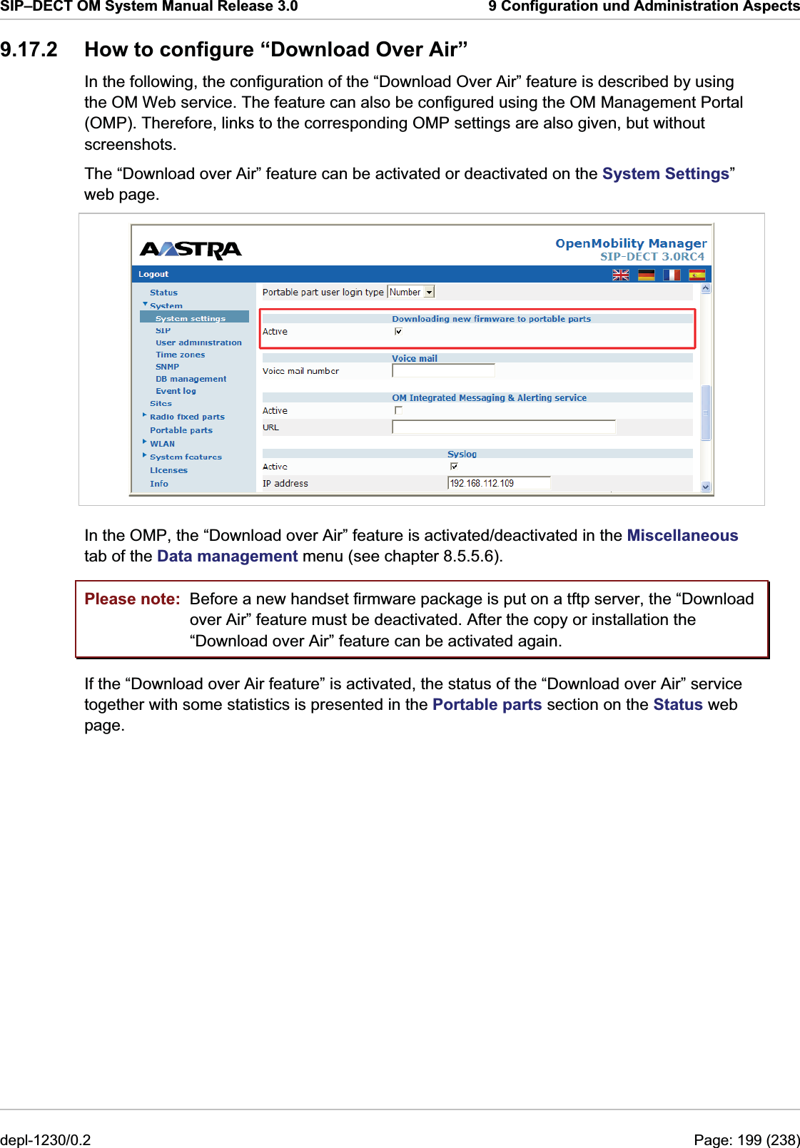 SIP–DECT OM System Manual Release 3.0  9 Configuration und Administration Aspects 9.17.2  How to configure “Download Over Air” In the following, the configuration of the “Download Over Air” feature is described by using the OM Web service. The feature can also be configured using the OM Management Portal (OMP). Therefore, links to the corresponding OMP settings are also given, but without screenshots. The “Download over Air” feature can be activated or deactivated on the System Settings” web page.  In the OMP, the “Download over Air” feature is activated/deactivated in the Miscellaneous tab of the Data management menu (see chapter 8.5.5.6). Please note:  Before a new handset firmware package is put on a tftp server, the “Download over Air” feature must be deactivated. After the copy or installation the “Download over Air” feature can be activated again. If the “Download over Air feature” is activated, the status of the “Download over Air” service together with some statistics is presented in the Portable parts section on the Status web page. depl-1230/0.2  Page: 199 (238) 