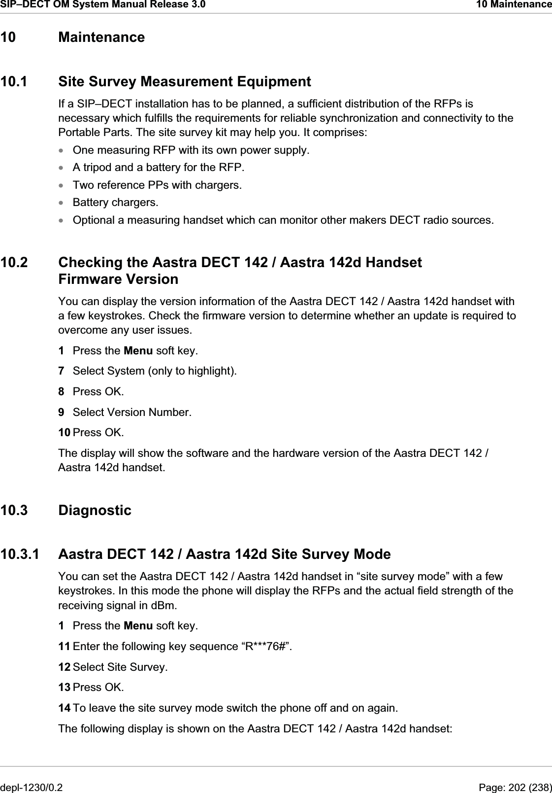 SIP–DECT OM System Manual Release 3.0  10 Maintenance 10 Maintenance 10.1  Site Survey Measurement Equipment If a SIP–DECT installation has to be planned, a sufficient distribution of the RFPs is necessary which fulfills the requirements for reliable synchronization and connectivity to the Portable Parts. The site survey kit may help you. It comprises: One measuring RFP with its own power supply. xxxxxA tripod and a battery for the RFP. Two reference PPs with chargers. Battery chargers. Optional a measuring handset which can monitor other makers DECT radio sources. 10.2  Checking the Aastra DECT 142 / Aastra 142d Handset Firmware Version You can display the version information of the Aastra DECT 142 / Aastra 142d handset with a few keystrokes. Check the firmware version to determine whether an update is required to overcome any user issues. 1  Press the Menu soft key. 7  Select System (only to highlight). 8  Press OK. 9  Select Version Number. 10 Press OK. The display will show the software and the hardware version of the Aastra DECT 142 / Aastra 142d handset. 10.3 Diagnostic 10.3.1  Aastra DECT 142 / Aastra 142d Site Survey Mode You can set the Aastra DECT 142 / Aastra 142d handset in “site survey mode” with a few keystrokes. In this mode the phone will display the RFPs and the actual field strength of the receiving signal in dBm. 1  Press the Menu soft key. 11 Enter the following key sequence “R***76#”. 12 Select Site Survey. 13 Press OK. 14 To leave the site survey mode switch the phone off and on again. The following display is shown on the Aastra DECT 142 / Aastra 142d handset: depl-1230/0.2  Page: 202 (238) 