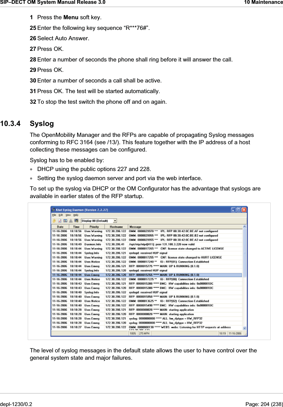 SIP–DECT OM System Manual Release 3.0  10 Maintenance 1  Press the Menu soft key. 25 Enter the following key sequence “R***76#”. 26 Select Auto Answer. 27 Press OK. 28 Enter a number of seconds the phone shall ring before it will answer the call. 29 Press OK. 30 Enter a number of seconds a call shall be active. 31 Press OK. The test will be started automatically. 32 To stop the test switch the phone off and on again. xx10.3.4 Syslog The OpenMobility Manager and the RFPs are capable of propagating Syslog messages conforming to RFC 3164 (see /13/). This feature together with the IP address of a host collecting these messages can be configured. Syslog has to be enabled by: DHCP using the public options 227 and 228. To set up the syslog via DHCP or the OM Configurator has the advantage that syslogs are available in earlier states of the RFP startup.  The level of syslog messages in the default state allows the user to have control over the general system state and major failures. Setting the syslog daemon server and port via the web interface. depl-1230/0.2  Page: 204 (238) 