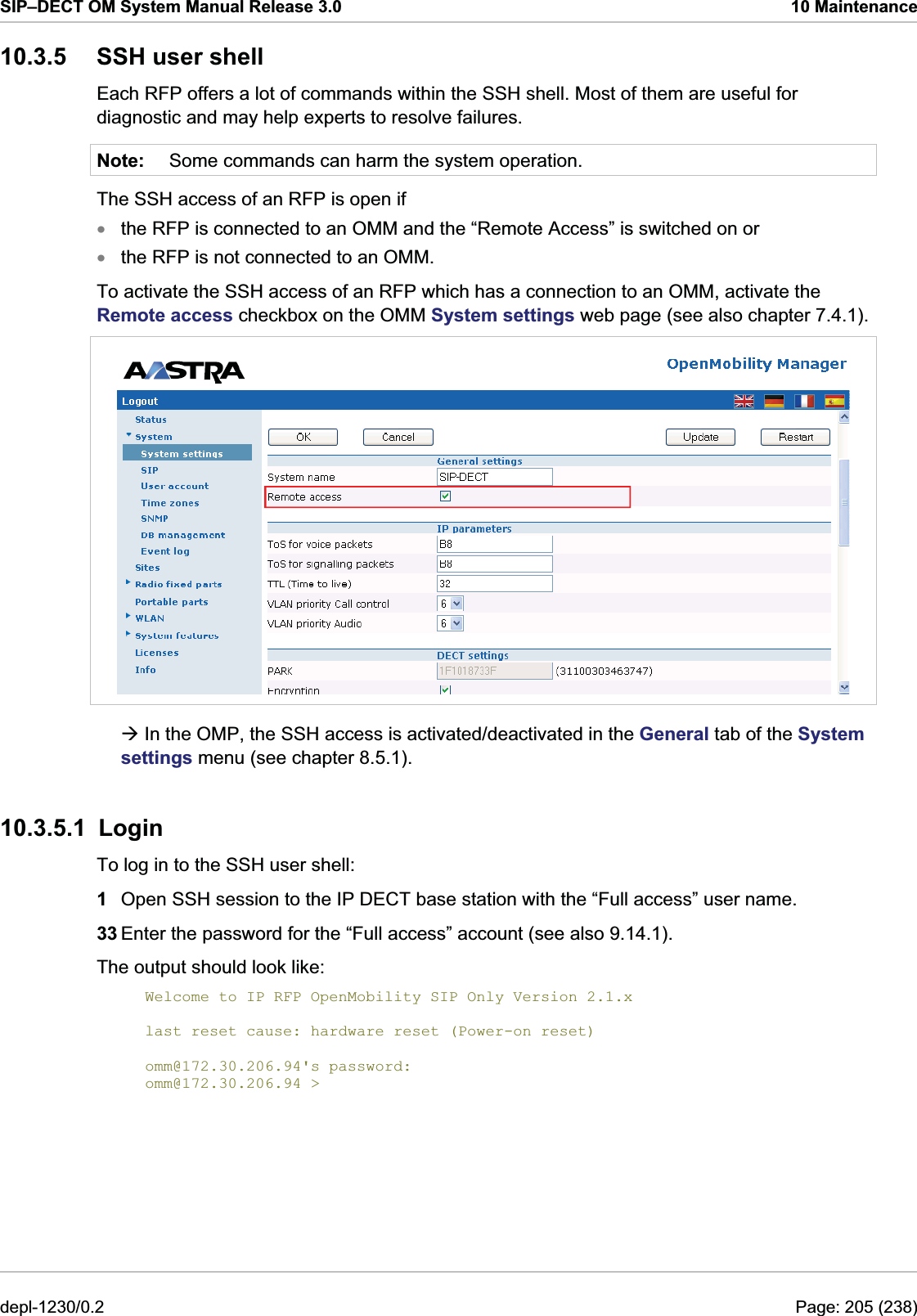 SIP–DECT OM System Manual Release 3.0  10 Maintenance 10.3.5  SSH user shell Each RFP offers a lot of commands within the SSH shell. Most of them are useful for diagnostic and may help experts to resolve failures. Note:  Some commands can harm the system operation. The SSH access of an RFP is open if  the RFP is not connected to an OMM. To activate the SSH access of an RFP which has a connection to an OMM, activate the Remote access checkbox on the OMM System settings web page (see also chapter 7.4.1).  the RFP is connected to an OMM and the “Remote Access” is switched on or  xxÆ In the OMP, the SSH access is activated/deactivated in the General tab of the System settings menu (see chapter 8.5.1). 10.3.5.1 Login To log in to the SSH user shell: 1  Open SSH session to the IP DECT base station with the “Full access” user name. 33 Enter the password for the “Full access” account (see also 9.14.1). The output should look like:  Welcome to IP RFP OpenMobility SIP Only Version 2.1.x  last reset cause: hardware reset (Power-on reset)  omm@172.30.206.94&apos;s password: omm@172.30.206.94 &gt; depl-1230/0.2  Page: 205 (238) 