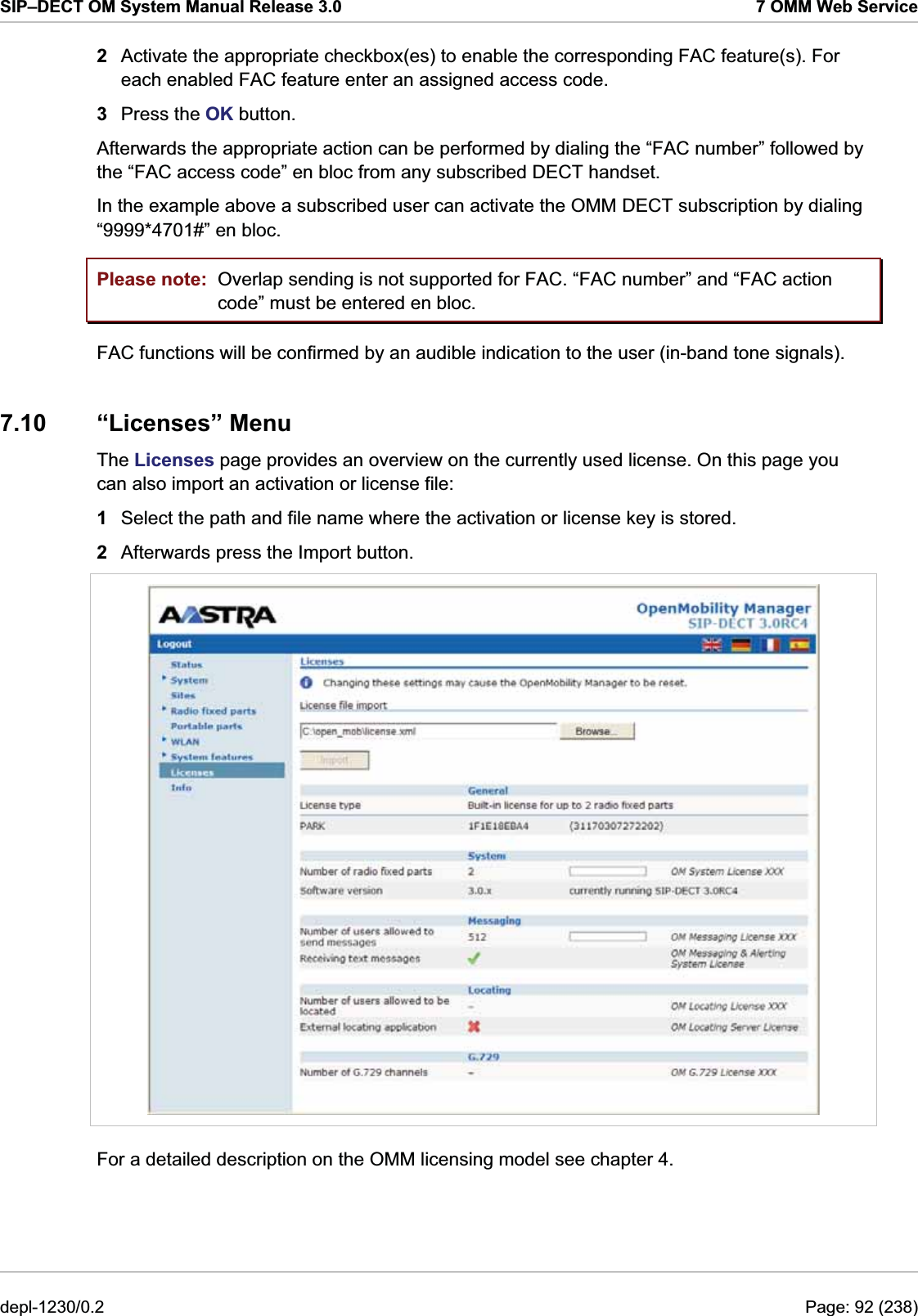 SIP–DECT OM System Manual Release 3.0  7 OMM Web Service 2  Activate the appropriate checkbox(es) to enable the corresponding FAC feature(s). For each enabled FAC feature enter an assigned access code. 3  Press the OK button. Afterwards the appropriate action can be performed by dialing the “FAC number” followed by the “FAC access code” en bloc from any subscribed DECT handset. In the example above a subscribed user can activate the OMM DECT subscription by dialing “9999*4701#” en bloc. Please note:  Overlap sending is not supported for FAC. “FAC number” and “FAC action code” must be entered en bloc. FAC functions will be confirmed by an audible indication to the user (in-band tone signals). 7.10 “Licenses” Menu The Licenses page provides an overview on the currently used license. On this page you can also import an activation or license file:  1  Select the path and file name where the activation or license key is stored.  2  Afterwards press the Import button.   For a detailed description on the OMM licensing model see chapter 4. depl-1230/0.2  Page: 92 (238) 