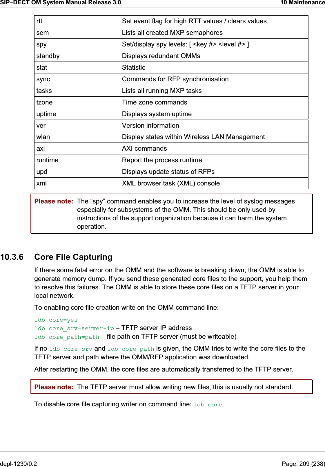 SIP–DECT OM System Manual Release 3.0  10 Maintenance rtt  Set event flag for high RTT values / clears values sem  Lists all created MXP semaphores spy  Set/display spy levels: [ &lt;key #&gt; &lt;level #&gt; ] standby  Displays redundant OMMs stat Statistic sync  Commands for RFP synchronisation tasks  Lists all running MXP tasks tzone  Time zone commands uptime  Displays system uptime ver Version information wlan  Display states within Wireless LAN Management axi AXI commands runtime  Report the process runtime upd  Displays update status of RFPs xml  XML browser task (XML) console Please note: Please note: The “spy” command enables you to increase the level of syslog messages especially for subsystems of the OMM. This should be only used by instructions of the support organization because it can harm the system operation. 10.3.6  Core File Capturing If there some fatal error on the OMM and the software is breaking down, the OMM is able to generate memory dump. If you send these generated core files to the support, you help them to resolve this failures. The OMM is able to store these core files on a TFTP server in your local network.  To enabling core file creation write on the OMM command line: ldb core=yes ldb core_srv=server-ip – TFTP server IP address ldb core_path=path – file path on TFTP server (must be writeable) If no ldb_core_srv and ldb_core_path is given, the OMM tries to write the core files to the TFTP server and path where the OMM/RFP application was downloaded. After restarting the OMM, the core files are automatically transferred to the TFTP server. The TFTP server must allow writing new files, this is usually not standard. To disable core file capturing writer on command line: ldb core=. depl-1230/0.2  Page: 209 (238) 