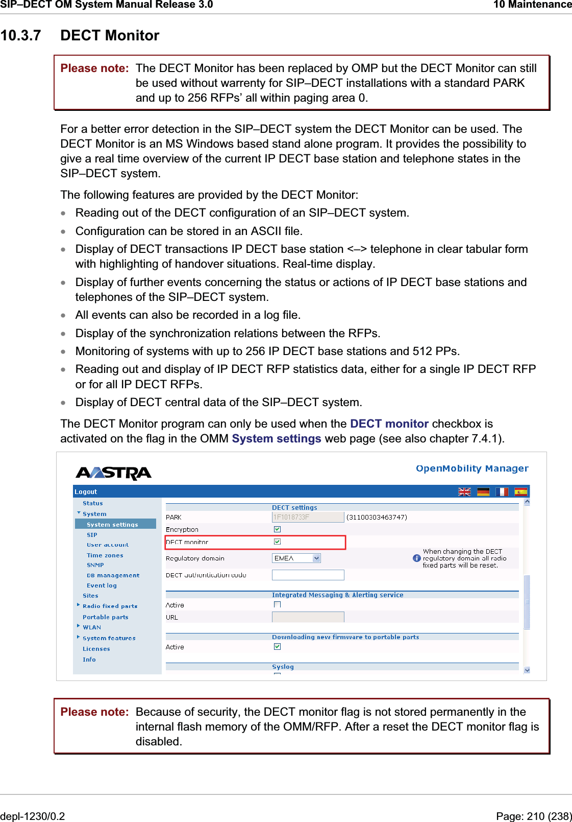 SIP–DECT OM System Manual Release 3.0  10 Maintenance 10.3.7 DECT Monitor Please note: Please note: The DECT Monitor has been replaced by OMP but the DECT Monitor can still be used without warrenty for SIP–DECT installations with a standard PARK and up to 256 RFPs’ all within paging area 0. For a better error detection in the SIP–DECT system the DECT Monitor can be used. The DECT Monitor is an MS Windows based stand alone program. It provides the possibility to give a real time overview of the current IP DECT base station and telephone states in the SIP–DECT system.  The following features are provided by the DECT Monitor: Reading out of the DECT configuration of an SIP–DECT system. xxxxxxxxxConfiguration can be stored in an ASCII file. Display of DECT transactions IP DECT base station &lt;–&gt; telephone in clear tabular form with highlighting of handover situations. Real-time display. Display of further events concerning the status or actions of IP DECT base stations and telephones of the SIP–DECT system.  All events can also be recorded in a log file. Display of the synchronization relations between the RFPs. Monitoring of systems with up to 256 IP DECT base stations and 512 PPs. Reading out and display of IP DECT RFP statistics data, either for a single IP DECT RFP or for all IP DECT RFPs. Display of DECT central data of the SIP–DECT system. The DECT Monitor program can only be used when the DECT monitor checkbox is activated on the flag in the OMM System settings web page (see also chapter 7.4.1).  Because of security, the DECT monitor flag is not stored permanently in the internal flash memory of the OMM/RFP. After a reset the DECT monitor flag is disabled. depl-1230/0.2  Page: 210 (238) 