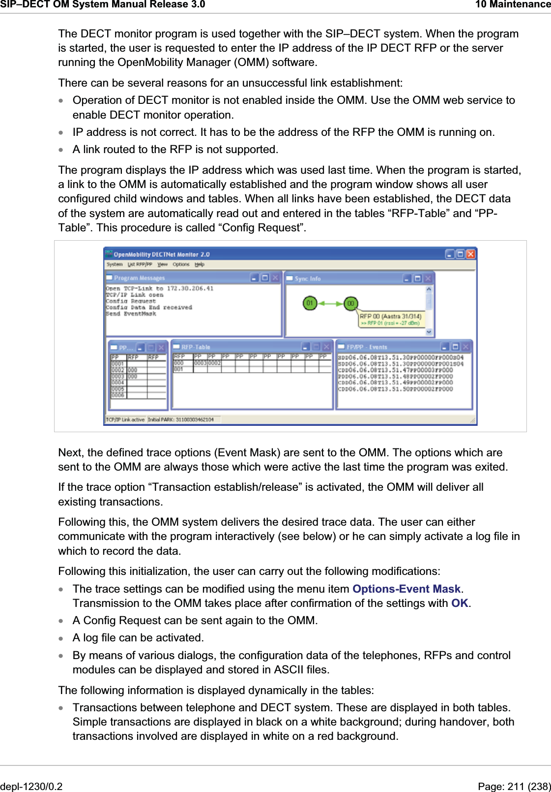 SIP–DECT OM System Manual Release 3.0  10 Maintenance The DECT monitor program is used together with the SIP–DECT system. When the program is started, the user is requested to enter the IP address of the IP DECT RFP or the server running the OpenMobility Manager (OMM) software.  There can be several reasons for an unsuccessful link establishment: Operation of DECT monitor is not enabled inside the OMM. Use the OMM web service to enable DECT monitor operation. xxxIP address is not correct. It has to be the address of the RFP the OMM is running on. A link routed to the RFP is not supported.  The program displays the IP address which was used last time. When the program is started, a link to the OMM is automatically established and the program window shows all user configured child windows and tables. When all links have been established, the DECT data of the system are automatically read out and entered in the tables “RFP-Table” and “PP-Table”. This procedure is called “Config Request”.  Next, the defined trace options (Event Mask) are sent to the OMM. The options which are sent to the OMM are always those which were active the last time the program was exited. If the trace option “Transaction establish/release” is activated, the OMM will deliver all existing transactions. Following this, the OMM system delivers the desired trace data. The user can either communicate with the program interactively (see below) or he can simply activate a log file in which to record the data. Following this initialization, the user can carry out the following modifications: The trace settings can be modified using the menu item Options-Event Mask. Transmission to the OMM takes place after confirmation of the settings with OK. xxxxxA Config Request can be sent again to the OMM. A log file can be activated.  By means of various dialogs, the configuration data of the telephones, RFPs and control modules can be displayed and stored in ASCII files. The following information is displayed dynamically in the tables: Transactions between telephone and DECT system. These are displayed in both tables. Simple transactions are displayed in black on a white background; during handover, both transactions involved are displayed in white on a red background. depl-1230/0.2  Page: 211 (238) 