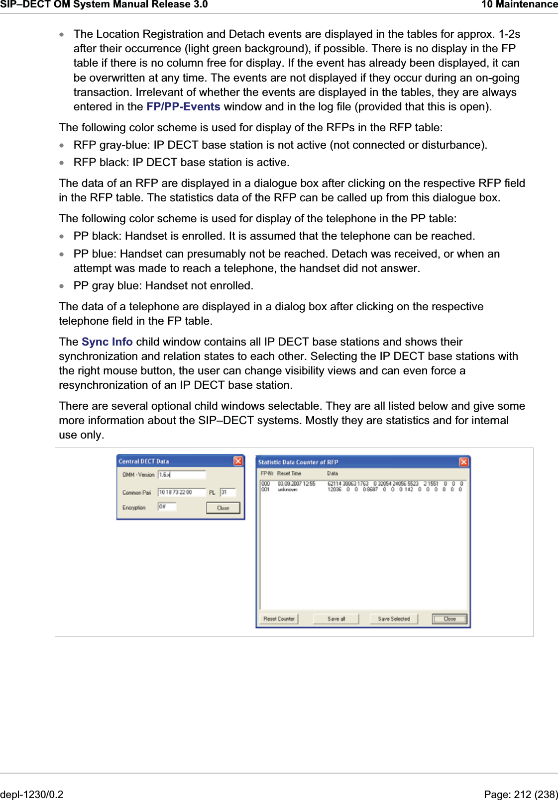 SIP–DECT OM System Manual Release 3.0  10 Maintenance The Location Registration and Detach events are displayed in the tables for approx. 1-2s after their occurrence (light green background), if possible. There is no display in the FP table if there is no column free for display. If the event has already been displayed, it can be overwritten at any time. The events are not displayed if they occur during an on-going transaction. Irrelevant of whether the events are displayed in the tables, they are always entered in the FP/PP-Events window and in the log file (provided that this is open). xxxxxxThe following color scheme is used for display of the RFPs in the RFP table: RFP gray-blue: IP DECT base station is not active (not connected or disturbance). RFP black: IP DECT base station is active. The data of an RFP are displayed in a dialogue box after clicking on the respective RFP field in the RFP table. The statistics data of the RFP can be called up from this dialogue box. The following color scheme is used for display of the telephone in the PP table: PP black: Handset is enrolled. It is assumed that the telephone can be reached. PP blue: Handset can presumably not be reached. Detach was received, or when an attempt was made to reach a telephone, the handset did not answer. PP gray blue: Handset not enrolled. The data of a telephone are displayed in a dialog box after clicking on the respective telephone field in the FP table. The Sync Info child window contains all IP DECT base stations and shows their synchronization and relation states to each other. Selecting the IP DECT base stations with the right mouse button, the user can change visibility views and can even force a resynchronization of an IP DECT base station. There are several optional child windows selectable. They are all listed below and give some more information about the SIP–DECT systems. Mostly they are statistics and for internal use only.  depl-1230/0.2  Page: 212 (238) 