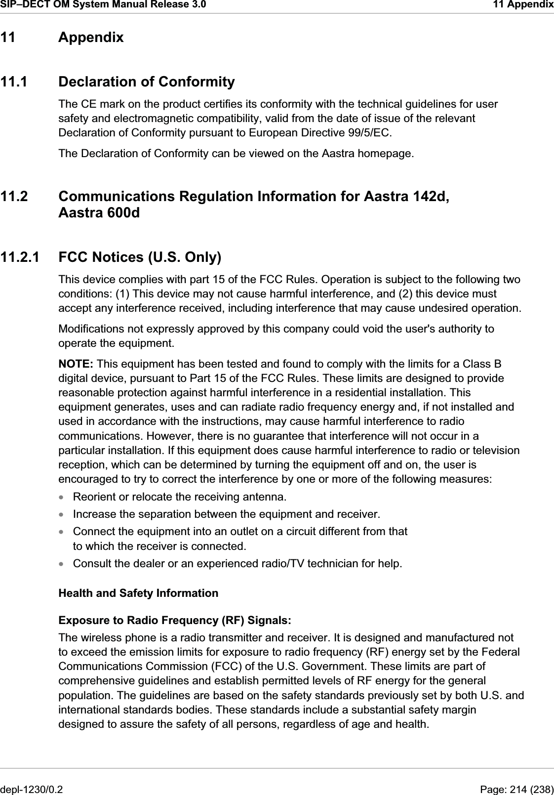 SIP–DECT OM System Manual Release 3.0  11 Appendix 11 Appendix 11.1  Declaration of Conformity The CE mark on the product certifies its conformity with the technical guidelines for user safety and electromagnetic compatibility, valid from the date of issue of the relevant Declaration of Conformity pursuant to European Directive 99/5/EC.  The Declaration of Conformity can be viewed on the Aastra homepage. 11.2  Communications Regulation Information for Aastra 142d, Aastra 600d 11.2.1  FCC Notices (U.S. Only) This device complies with part 15 of the FCC Rules. Operation is subject to the following two conditions: (1) This device may not cause harmful interference, and (2) this device must accept any interference received, including interference that may cause undesired operation. Modifications not expressly approved by this company could void the user&apos;s authority to operate the equipment. NOTE: This equipment has been tested and found to comply with the limits for a Class B digital device, pursuant to Part 15 of the FCC Rules. These limits are designed to provide reasonable protection against harmful interference in a residential installation. This equipment generates, uses and can radiate radio frequency energy and, if not installed and used in accordance with the instructions, may cause harmful interference to radio communications. However, there is no guarantee that interference will not occur in a particular installation. If this equipment does cause harmful interference to radio or television reception, which can be determined by turning the equipment off and on, the user is encouraged to try to correct the interference by one or more of the following measures: Reorient or relocate the receiving antenna. xxxxIncrease the separation between the equipment and receiver. Connect the equipment into an outlet on a circuit different from that  to which the receiver is connected. Consult the dealer or an experienced radio/TV technician for help. Health and Safety Information Exposure to Radio Frequency (RF) Signals: The wireless phone is a radio transmitter and receiver. It is designed and manufactured not to exceed the emission limits for exposure to radio frequency (RF) energy set by the Federal Communications Commission (FCC) of the U.S. Government. These limits are part of comprehensive guidelines and establish permitted levels of RF energy for the general population. The guidelines are based on the safety standards previously set by both U.S. and international standards bodies. These standards include a substantial safety margin designed to assure the safety of all persons, regardless of age and health. depl-1230/0.2  Page: 214 (238) 