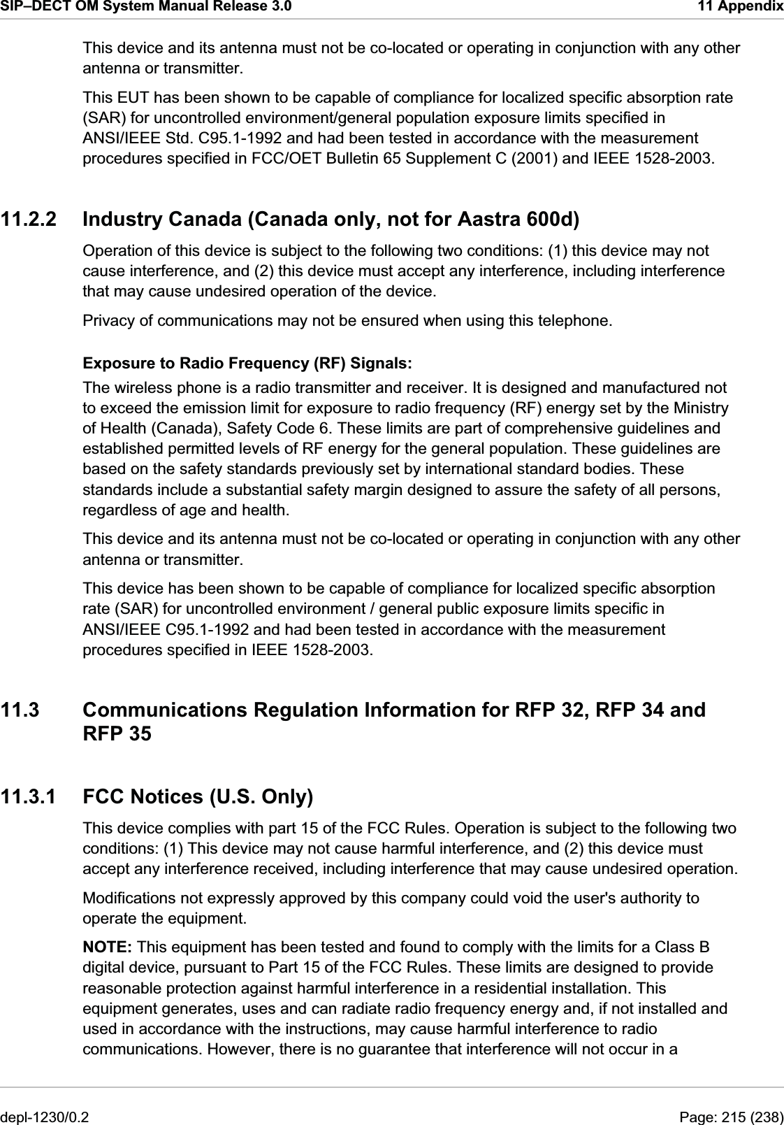 SIP–DECT OM System Manual Release 3.0  11 Appendix This device and its antenna must not be co-located or operating in conjunction with any other antenna or transmitter. This EUT has been shown to be capable of compliance for localized specific absorption rate (SAR) for uncontrolled environment/general population exposure limits specified in ANSI/IEEE Std. C95.1-1992 and had been tested in accordance with the measurement procedures specified in FCC/OET Bulletin 65 Supplement C (2001) and IEEE 1528-2003. 11.2.2  Industry Canada (Canada only, not for Aastra 600d) Operation of this device is subject to the following two conditions: (1) this device may not cause interference, and (2) this device must accept any interference, including interference that may cause undesired operation of the device. Privacy of communications may not be ensured when using this telephone. Exposure to Radio Frequency (RF) Signals: The wireless phone is a radio transmitter and receiver. It is designed and manufactured not to exceed the emission limit for exposure to radio frequency (RF) energy set by the Ministry of Health (Canada), Safety Code 6. These limits are part of comprehensive guidelines and established permitted levels of RF energy for the general population. These guidelines are based on the safety standards previously set by international standard bodies. These standards include a substantial safety margin designed to assure the safety of all persons, regardless of age and health. This device and its antenna must not be co-located or operating in conjunction with any other antenna or transmitter. This device has been shown to be capable of compliance for localized specific absorption rate (SAR) for uncontrolled environment / general public exposure limits specific in ANSI/IEEE C95.1-1992 and had been tested in accordance with the measurement procedures specified in IEEE 1528-2003. 11.3  Communications Regulation Information for RFP 32, RFP 34 and RFP 35 11.3.1  FCC Notices (U.S. Only) This device complies with part 15 of the FCC Rules. Operation is subject to the following two conditions: (1) This device may not cause harmful interference, and (2) this device must accept any interference received, including interference that may cause undesired operation. NOTE: This equipment has been tested and found to comply with the limits for a Class B digital device, pursuant to Part 15 of the FCC Rules. These limits are designed to provide reasonable protection against harmful interference in a residential installation. This equipment generates, uses and can radiate radio frequency energy and, if not installed and used in accordance with the instructions, may cause harmful interference to radio communications. However, there is no guarantee that interference will not occur in a Modifications not expressly approved by this company could void the user&apos;s authority to operate the equipment. depl-1230/0.2  Page: 215 (238) 