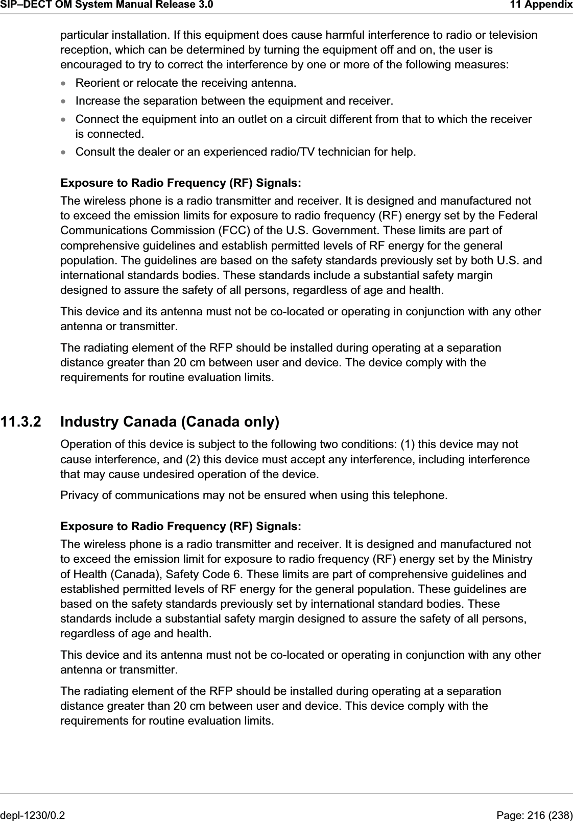 SIP–DECT OM System Manual Release 3.0  11 Appendix particular installation. If this equipment does cause harmful interference to radio or television reception, which can be determined by turning the equipment off and on, the user is encouraged to try to correct the interference by one or more of the following measures: xxxxReorient or relocate the receiving antenna. Increase the separation between the equipment and receiver. Consult the dealer or an experienced radio/TV technician for help. Exposure to Radio Frequency (RF) Signals: The wireless phone is a radio transmitter and receiver. It is designed and manufactured not to exceed the emission limits for exposure to radio frequency (RF) energy set by the Federal Communications Commission (FCC) of the U.S. Government. These limits are part of comprehensive guidelines and establish permitted levels of RF energy for the general population. The guidelines are based on the safety standards previously set by both U.S. and international standards bodies. These standards include a substantial safety margin designed to assure the safety of all persons, regardless of age and health. The radiating element of the RFP should be installed during operating at a separation distance greater than 20 cm between user and device. The device comply with the requirements for routine evaluation limits. 11.3.2  Industry Canada (Canada only) Operation of this device is subject to the following two conditions: (1) this device may not cause interference, and (2) this device must accept any interference, including interference that may cause undesired operation of the device. Connect the equipment into an outlet on a circuit different from that to which the receiver is connected. This device and its antenna must not be co-located or operating in conjunction with any other antenna or transmitter. Privacy of communications may not be ensured when using this telephone. Exposure to Radio Frequency (RF) Signals: The wireless phone is a radio transmitter and receiver. It is designed and manufactured not to exceed the emission limit for exposure to radio frequency (RF) energy set by the Ministry of Health (Canada), Safety Code 6. These limits are part of comprehensive guidelines and established permitted levels of RF energy for the general population. These guidelines are based on the safety standards previously set by international standard bodies. These standards include a substantial safety margin designed to assure the safety of all persons, regardless of age and health. This device and its antenna must not be co-located or operating in conjunction with any other antenna or transmitter. The radiating element of the RFP should be installed during operating at a separation distance greater than 20 cm between user and device. This device comply with the requirements for routine evaluation limits. depl-1230/0.2  Page: 216 (238) 