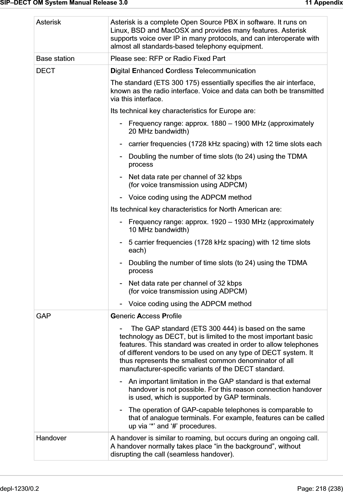 SIP–DECT OM System Manual Release 3.0  11 Appendix Asterisk  Asterisk is a complete Open Source PBX in software. It runs on Linux, BSD and MacOSX and provides many features. Asterisk supports voice over IP in many protocols, and can interoperate with almost all standards-based telephony equipment. Base station  Please see: RFP or Radio Fixed Part DECT  Digital Enhanced Cordless Telecommunication The standard (ETS 300 175) essentially specifies the air interface, known as the radio interface. Voice and data can both be transmitted via this interface. Its technical key characteristics for Europe are: -  Frequency range: approx. 1880 – 1900 MHz (approximately 20 MHz bandwidth) -  carrier frequencies (1728 kHz spacing) with 12 time slots each -  Doubling the number of time slots (to 24) using the TDMA process -  Net data rate per channel of 32 kbps (for voice transmission using ADPCM) -  Voice coding using the ADPCM method Its technical key characteristics for North American are: -  Frequency range: approx. 1920 – 1930 MHz (approximately 10 MHz bandwidth) -  5 carrier frequencies (1728 kHz spacing) with 12 time slots each) -  Doubling the number of time slots (to 24) using the TDMA process -  Net data rate per channel of 32 kbps (for voice transmission using ADPCM) -  Voice coding using the ADPCM method GAP  Generic Access Profile -  The GAP standard (ETS 300 444) is based on the same technology as DECT, but is limited to the most important basic features. This standard was created in order to allow telephones of different vendors to be used on any type of DECT system. It thus represents the smallest common denominator of all manufacturer-specific variants of the DECT standard. -  An important limitation in the GAP standard is that external handover is not possible. For this reason connection handover is used, which is supported by GAP terminals. -  The operation of GAP-capable telephones is comparable to that of analogue terminals. For example, features can be called up via ‘*’ and ‘#’ procedures. Handover  A handover is similar to roaming, but occurs during an ongoing call. A handover normally takes place “in the background”, without disrupting the call (seamless handover). depl-1230/0.2  Page: 218 (238) 