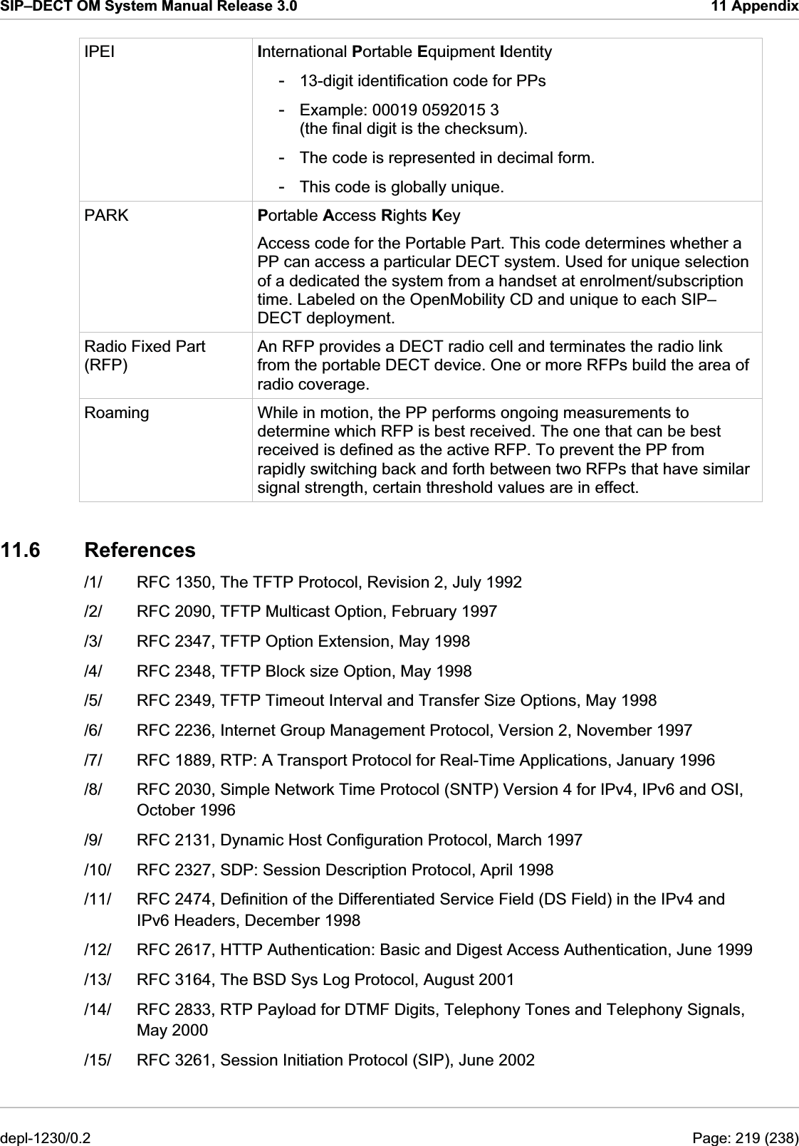 SIP–DECT OM System Manual Release 3.0  11 Appendix IPEI  International Portable Equipment Identity -  13-digit identification code for PPs -  Example: 00019 0592015 3 (the final digit is the checksum). -  The code is represented in decimal form. -  This code is globally unique. PARK  Portable Access Rights Key Access code for the Portable Part. This code determines whether a PP can access a particular DECT system. Used for unique selection of a dedicated the system from a handset at enrolment/subscription time. Labeled on the OpenMobility CD and unique to each SIP–DECT deployment. Radio Fixed Part (RFP) An RFP provides a DECT radio cell and terminates the radio link from the portable DECT device. One or more RFPs build the area of radio coverage. Roaming  While in motion, the PP performs ongoing measurements to determine which RFP is best received. The one that can be best received is defined as the active RFP. To prevent the PP from rapidly switching back and forth between two RFPs that have similar signal strength, certain threshold values are in effect. 11.6 References /1/  RFC 1350, The TFTP Protocol, Revision 2, July 1992 /2/  RFC 2090, TFTP Multicast Option, February 1997 /3/  RFC 2347, TFTP Option Extension, May 1998 /4/  RFC 2348, TFTP Block size Option, May 1998 /5/  RFC 2349, TFTP Timeout Interval and Transfer Size Options, May 1998 /6/  RFC 2236, Internet Group Management Protocol, Version 2, November 1997 /7/  RFC 1889, RTP: A Transport Protocol for Real-Time Applications, January 1996 /8/  RFC 2030, Simple Network Time Protocol (SNTP) Version 4 for IPv4, IPv6 and OSI, October 1996 /9/  RFC 2131, Dynamic Host Configuration Protocol, March 1997 /10/  RFC 2327, SDP: Session Description Protocol, April 1998 /11/  RFC 2474, Definition of the Differentiated Service Field (DS Field) in the IPv4 and IPv6 Headers, December 1998 /12/  RFC 2617, HTTP Authentication: Basic and Digest Access Authentication, June 1999 /13/  RFC 3164, The BSD Sys Log Protocol, August 2001 /14/  RFC 2833, RTP Payload for DTMF Digits, Telephony Tones and Telephony Signals, May 2000 /15/  RFC 3261, Session Initiation Protocol (SIP), June 2002 depl-1230/0.2  Page: 219 (238) 