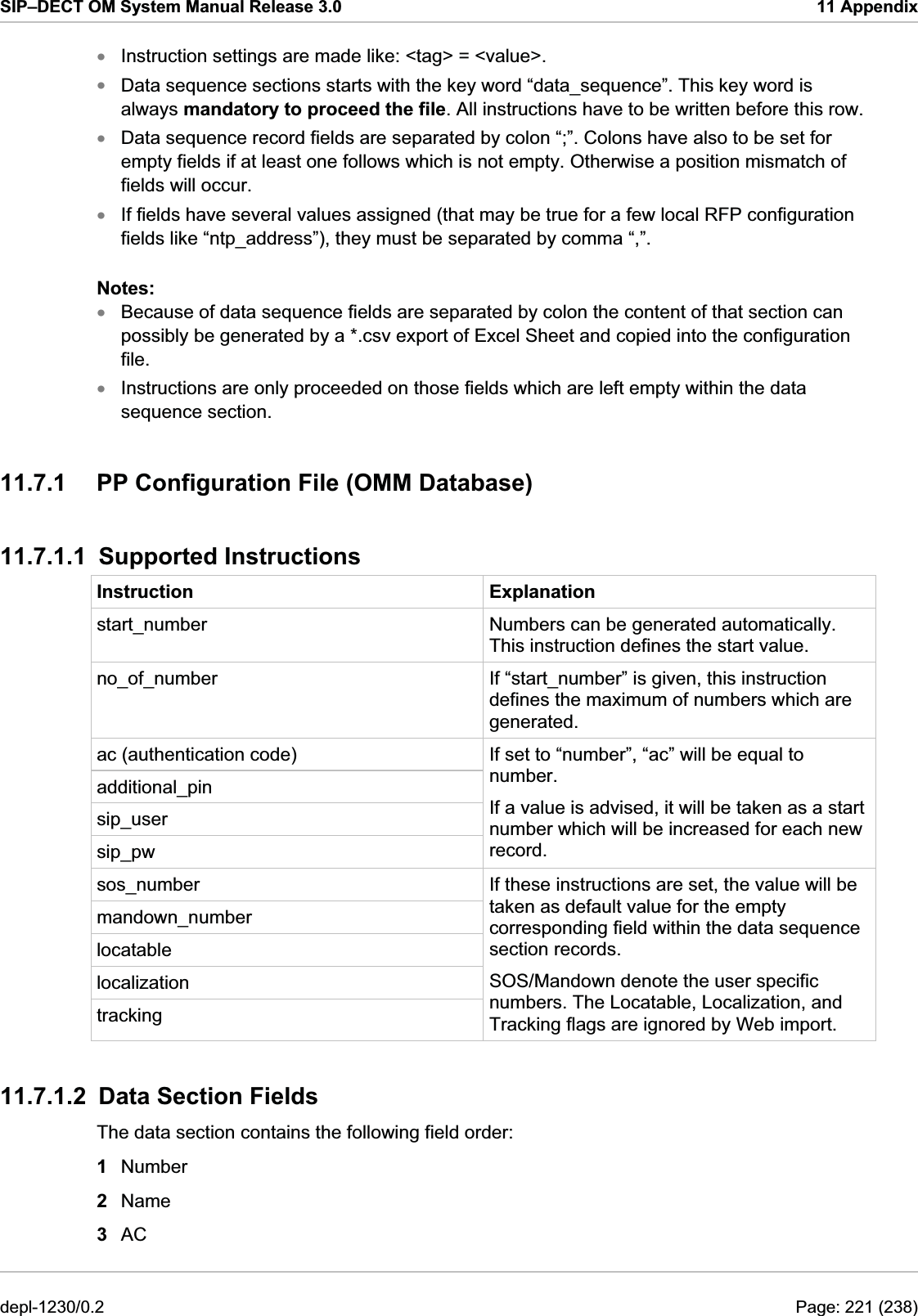 SIP–DECT OM System Manual Release 3.0  11 Appendix Instruction settings are made like: &lt;tag&gt; = &lt;value&gt;.  xxxxxxData sequence sections starts with the key word “data_sequence”. This key word is always mandatory to proceed the file. All instructions have to be written before this row. Data sequence record fields are separated by colon “;”. Colons have also to be set for empty fields if at least one follows which is not empty. Otherwise a position mismatch of fields will occur. If fields have several values assigned (that may be true for a few local RFP configuration fields like “ntp_address”), they must be separated by comma “,”. Notes:  Because of data sequence fields are separated by colon the content of that section can possibly be generated by a *.csv export of Excel Sheet and copied into the configuration file. Instructions are only proceeded on those fields which are left empty within the data sequence section. 11.7.1  PP Configuration File (OMM Database) 11.7.1.1 Supported Instructions Instruction Explanation start_number  Numbers can be generated automatically. This instruction defines the start value. no_of_number  If “start_number” is given, this instruction defines the maximum of numbers which are generated. ac (authentication code) additional_pin sip_user sip_pw If set to “number”, “ac” will be equal to number. If a value is advised, it will be taken as a start number which will be increased for each new record. sos_number mandown_number locatable localization tracking If these instructions are set, the value will be taken as default value for the empty corresponding field within the data sequence section records. SOS/Mandown denote the user specific numbers. The Locatable, Localization, and Tracking flags are ignored by Web import. 11.7.1.2  Data Section Fields The data section contains the following field order: 1  Number 2  Name 3  AC depl-1230/0.2  Page: 221 (238) 