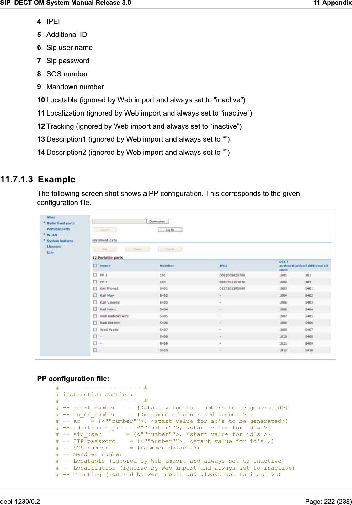 SIP–DECT OM System Manual Release 3.0  11 Appendix 4  IPEI 5  Additional ID 6  Sip user name 7  Sip password 8  SOS number 9  Mandown number 10 Locatable (ignored by Web import and always set to “inactive”) 11 Localization (ignored by Web import and always set to “inactive”) 12 Tracking (ignored by Web import and always set to “inactive”) 13 Description1 (ignored by Web import and always set to “”) 14 Description2 (ignored by Web import and always set to “”) 11.7.1.3 Example  The following screen shot shows a PP configuration. This corresponds to the given configuration file.  PP configuration file: # -----------------------# # instruction section:         # -----------------------# # -- start_number    = {&lt;start value for numbers to be generated&gt;} # -- no_of_number    = {&lt;maximum of generated numbers&gt;} # -- ac   = {&lt;&quot;&quot;number&quot;&quot;&gt;, &lt;start value for ac&apos;s to be generated&gt;} # -- additional_pin = {&lt;&quot;&quot;number&quot;&quot;&gt;, &lt;start value for id&apos;s &gt;} # -- sip_user       = {&lt;&quot;&quot;number&quot;&quot;&gt;, &lt;start value for id&apos;s &gt;} # -- SIP password    = {&lt;&quot;&quot;number&quot;&quot;&gt;, &lt;start value for id&apos;s &gt;} # -- SOS number      = {&lt;common default&gt;) # -- Mandown number      # -- Locatable (ignored by Web import and always set to inactive) # -- Localization (ignored by Web import and always set to inactive) # -- Tracking (ignored by Web import and always set to inactive) depl-1230/0.2  Page: 222 (238) 