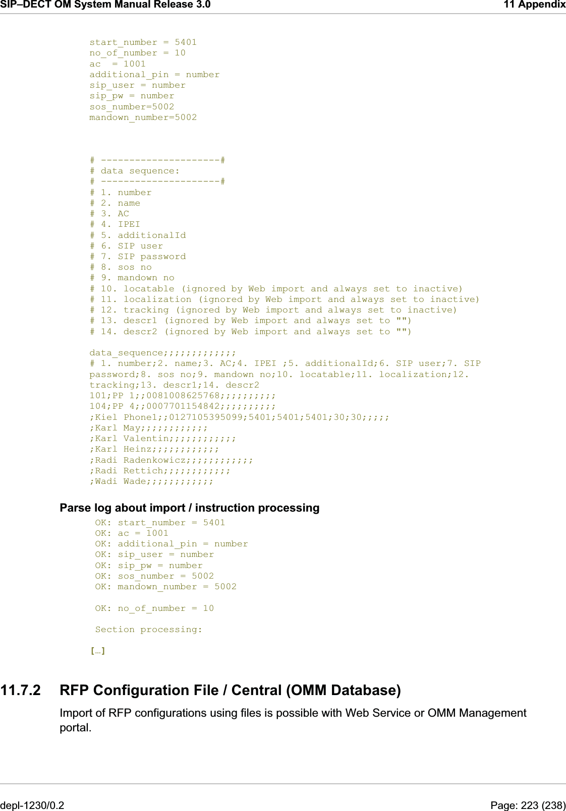 SIP–DECT OM System Manual Release 3.0  11 Appendix  start_number = 5401  no_of_number = 10      ac  = 1001 additional_pin = number sip_user = number sip_pw = number sos_number=5002 mandown_number=5002    # ---------------------# # data sequence:    # ---------------------# # 1. number # 2. name  # 3. AC # 4. IPEI  # 5. additionalId # 6. SIP user # 7. SIP password # 8. sos no # 9. mandown no # 10. locatable (ignored by Web import and always set to inactive) # 11. localization (ignored by Web import and always set to inactive) # 12. tracking (ignored by Web import and always set to inactive) # 13. descr1 (ignored by Web import and always set to &quot;&quot;) # 14. descr2 (ignored by Web import and always set to &quot;&quot;)  data_sequence;;;;;;;;;;;;; # 1. number;2. name;3. AC;4. IPEI ;5. additionalId;6. SIP user;7. SIP password;8. sos no;9. mandown no;10. locatable;11. localization;12. tracking;13. descr1;14. descr2 101;PP 1;;0081008625768;;;;;;;;;; 104;PP 4;;0007701154842;;;;;;;;;; ;Kiel Phone1;;0127105395099;5401;5401;5401;30;30;;;;; ;Karl May;;;;;;;;;;;; ;Karl Valentin;;;;;;;;;;;; ;Karl Heinz;;;;;;;;;;;; ;Radi Radenkowicz;;;;;;;;;;;; ;Radi Rettich;;;;;;;;;;;; ;Wadi Wade;;;;;;;;;;;; Parse log about import / instruction processing  OK: start_number = 5401  OK: ac = 1001  OK: additional_pin = number  OK: sip_user = number  OK: sip_pw = number  OK: sos_number = 5002  OK: mandown_number = 5002   OK: no_of_number = 10   Section processing:  […] 11.7.2  RFP Configuration File / Central (OMM Database) Import of RFP configurations using files is possible with Web Service or OMM Management portal. depl-1230/0.2  Page: 223 (238) 