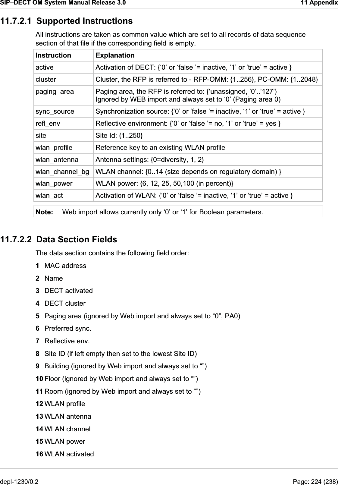 SIP–DECT OM System Manual Release 3.0  11 Appendix 11.7.2.1 Supported Instructions All instructions are taken as common value which are set to all records of data sequence section of that file if the corresponding field is empty. Instruction Explanation active  Activation of DECT: {‘0’ or ‘false ’= inactive, ‘1’ or ‘true’ = active } cluster  Cluster, the RFP is referred to - RFP-OMM: {1..256}, PC-OMM: {1..2048} paging_area  Paging area, the RFP is referred to: {‘unassigned, ’0’..’127’} Ignored by WEB import and always set to ‘0’ (Paging area 0) sync_source  Synchronization source: {‘0’ or ‘false ’= inactive, ‘1’ or ‘true’ = active } refl_env  Reflective environment: {‘0’ or ‘false ’= no, ‘1’ or ‘true’ = yes } site  Site Id: {1..250} wlan_profile  Reference key to an existing WLAN profile wlan_antenna  Antenna settings: {0=diversity, 1, 2} wlan_channel_bg  WLAN channel: {0..14 (size depends on regulatory domain) } wlan_power  WLAN power: {6, 12, 25, 50,100 (in percent)} wlan_act  Activation of WLAN: {‘0’ or ‘false ’= inactive, ‘1’ or ‘true’ = active } Note:  Web import allows currently only ‘0’ or ‘1’ for Boolean parameters. 11.7.2.2  Data Section Fields The data section contains the following field order: 1  MAC address 2  Name 3  DECT activated 4  DECT cluster 5  Paging area (ignored by Web import and always set to “0”, PA0) 6  Preferred sync. 7  Reflective env. 8  Site ID (if left empty then set to the lowest Site ID) 9  Building (ignored by Web import and always set to “”) 10 Floor (ignored by Web import and always set to “”) 11 Room (ignored by Web import and always set to “”) 12 WLAN profile 13 WLAN antenna 14 WLAN channel 15 WLAN power 16 WLAN activated depl-1230/0.2  Page: 224 (238) 