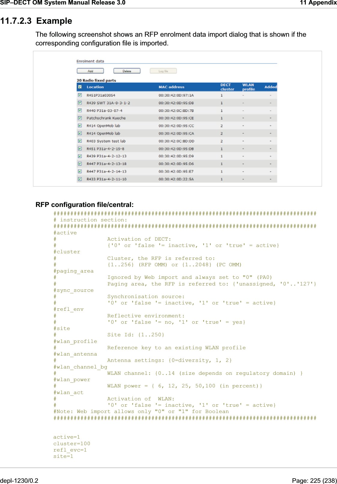 SIP–DECT OM System Manual Release 3.0  11 Appendix 11.7.2.3 Example The following screenshot shows an RFP enrolment data import dialog that is shown if the corresponding configuration file is imported.  RFP configuration file/central: ############################################################################## # instruction section:                                                         ############################################################################## #active  #               Activation of DECT: #               {&apos;0&apos; or &apos;false &apos;= inactive, &apos;1&apos; or &apos;true&apos; = active} #cluster #               Cluster, the RFP is referred to: #               {1..256} (RFP OMM) or {1..2048} (PC OMM) #paging_area  #               Ignored by Web import and always set to &quot;0&quot; (PA0) #               Paging area, the RFP is referred to: {&apos;unassigned, &apos;0&apos;..&apos;127&apos;} #sync_source  #               Synchronisation source:  #               &apos;0&apos; or &apos;false &apos;= inactive, &apos;1&apos; or &apos;true&apos; = active} #refl_env  #               Reflective environment:  #               &apos;0&apos; or &apos;false &apos;= no, &apos;1&apos; or &apos;true&apos; = yes} #site #               Site Id: {1..250} #wlan_profile  #               Reference key to an existing WLAN profile #wlan_antenna  #               Antenna settings: {0=diversity, 1, 2} #wlan_channel_bg  #               WLAN channel: {0..14 (size depends on regulatory domain) } #wlan_power  #               WLAN power = { 6, 12, 25, 50,100 (in percent)} #wlan_act  #               Activation of  WLAN:  #               &apos;0&apos; or &apos;false &apos;= inactive, &apos;1&apos; or &apos;true&apos; = active} #Note: Web import allows only &quot;0&quot; or &quot;1&quot; for Boolean ##############################################################################   active=1 cluster=100 refl_evc=1 site=1 depl-1230/0.2  Page: 225 (238) 