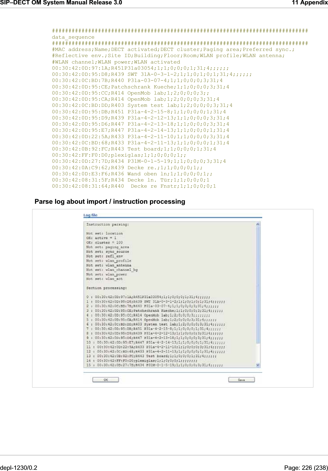 SIP–DECT OM System Manual Release 3.0  11 Appendix   ############################################################################## data_sequence ############################################################################## #MAC address;Name;DECT activated;DECT cluster;Paging area;Preferred sync.; #Reflective env.;Site ID;Building;Floor;Room;WLAN profile;WLAN antenna; #WLAN channel;WLAN power;WLAN activated 00:30:42:0D:97:1A;R451P31a03054;1;1;0;0;0;1;31;4;;;;;; 00:30:42:0D:95:D8;R439 SWT 31A-0-3-1-2;1;1;0;1;0;1;31;4;;;;;; 00:30:42:0C:BD:7B;R440 P31a-03-07-4;1;1;0;0;0;3;31;4 00:30:42:0D:95:CE;Patchschrank Kueche;1;1;0;0;0;3;31;4 00:30:42:0D:95:CC;R414 OpenMob lab;1;2;0;0;0;3;; 00:30:42:0D:95:CA;R414 OpenMob lab;1;2;0;0;0;3;31;4 00:30:42:0C:BD:DD;R403 System test lab;1;2;0;0;0;3;31;4 00:30:42:0D:95:DB;R451 P31a-4-2-15-8;1;1;0;0;0;1;31;4 00:30:42:0D:95:D9;R439 P31a-4-2-12-13;1;1;0;0;0;3;31;4 00:30:42:0D:95:D6;R447 P31a-4-2-13-18;1;1;0;0;0;3;31;4 00:30:42:0D:95:E7;R447 P31a-4-2-14-13;1;1;0;0;0;1;31;4 00:30:42:0D:22:5A;R433 P31a-4-2-11-10;1;1;0;0;0;3;31;4 00:30:42:0C:BD:68;R433 P31a-4-2-11-13;1;1;0;0;0;1;31;4 00:30:42:0B:92:FC;R443 Test board;1;1;0;0;0;1;31;4 00:30:42:FF:F0:D0;plexiglas;1;1;0;0;0;1;; 00:30:42:0D:27:7D;R434 P31M-0-1-5-19;1;1;0;0;0;3;31;4 00:30:42:0A:C9:62;R439 Decke re.;1;1;0;0;0;1;; 00:30:42:0D:E3:F6;R436 Wand oben ln;1;1;0;0;0;1;; 00:30:42:08:31:5F;R434 Decke ln. Tür;1;1;0;0;0;1 00:30:42:08:31:64;R440  Decke re Fnstr;1;1;0;0;0;1 Parse log about import / instruction processing  depl-1230/0.2  Page: 226 (238) 