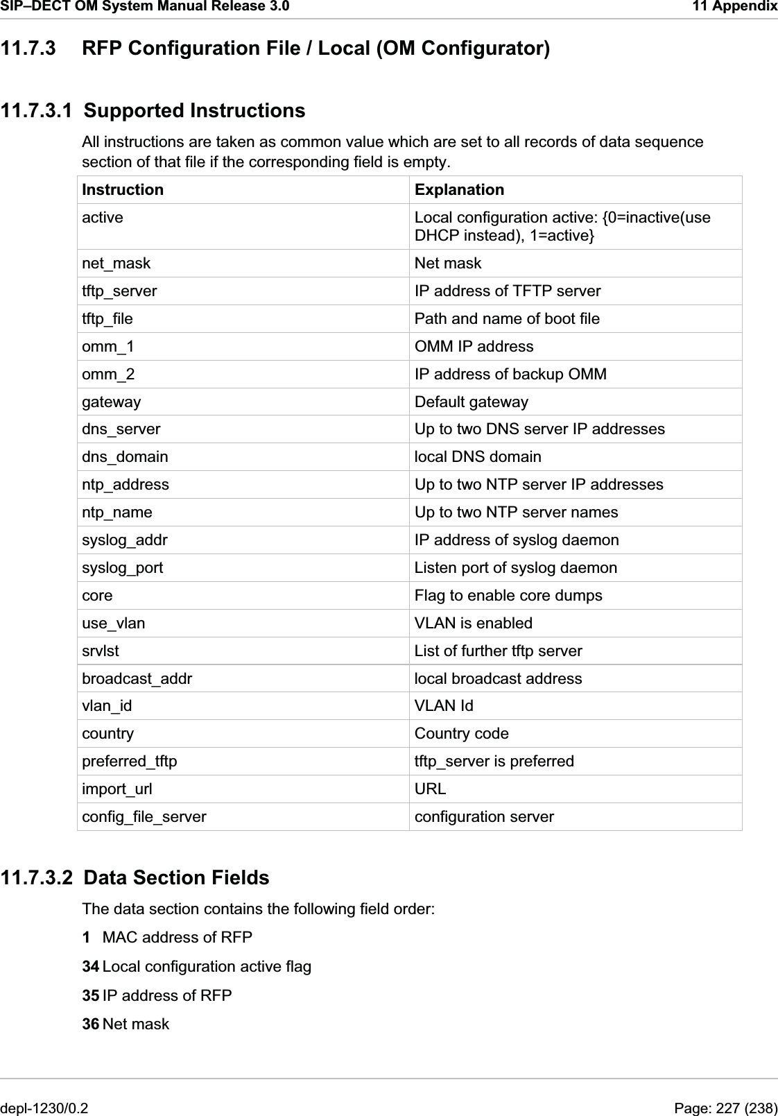 SIP–DECT OM System Manual Release 3.0  11 Appendix 11.7.3  RFP Configuration File / Local (OM Configurator) 11.7.3.1 Supported Instructions All instructions are taken as common value which are set to all records of data sequence section of that file if the corresponding field is empty. Instruction Explanation active  Local configuration active: {0=inactive(use DHCP instead), 1=active} net_mask Net mask tftp_server  IP address of TFTP server tftp_file  Path and name of boot file omm_1  OMM IP address omm_2  IP address of backup OMM gateway Default gateway dns_server  Up to two DNS server IP addresses dns_domain  local DNS domain ntp_address  Up to two NTP server IP addresses ntp_name  Up to two NTP server names syslog_addr  IP address of syslog daemon syslog_port  Listen port of syslog daemon core  Flag to enable core dumps use_vlan  VLAN is enabled srvlst  List of further tftp server broadcast_addr  local broadcast address vlan_id VLAN Id country Country code preferred_tftp  tftp_server is preferred import_url URL config_file_server configuration server 11.7.3.2  Data Section Fields The data section contains the following field order: 1  MAC address of RFP 34 Local configuration active flag 35 IP address of RFP 36 Net mask depl-1230/0.2  Page: 227 (238) 