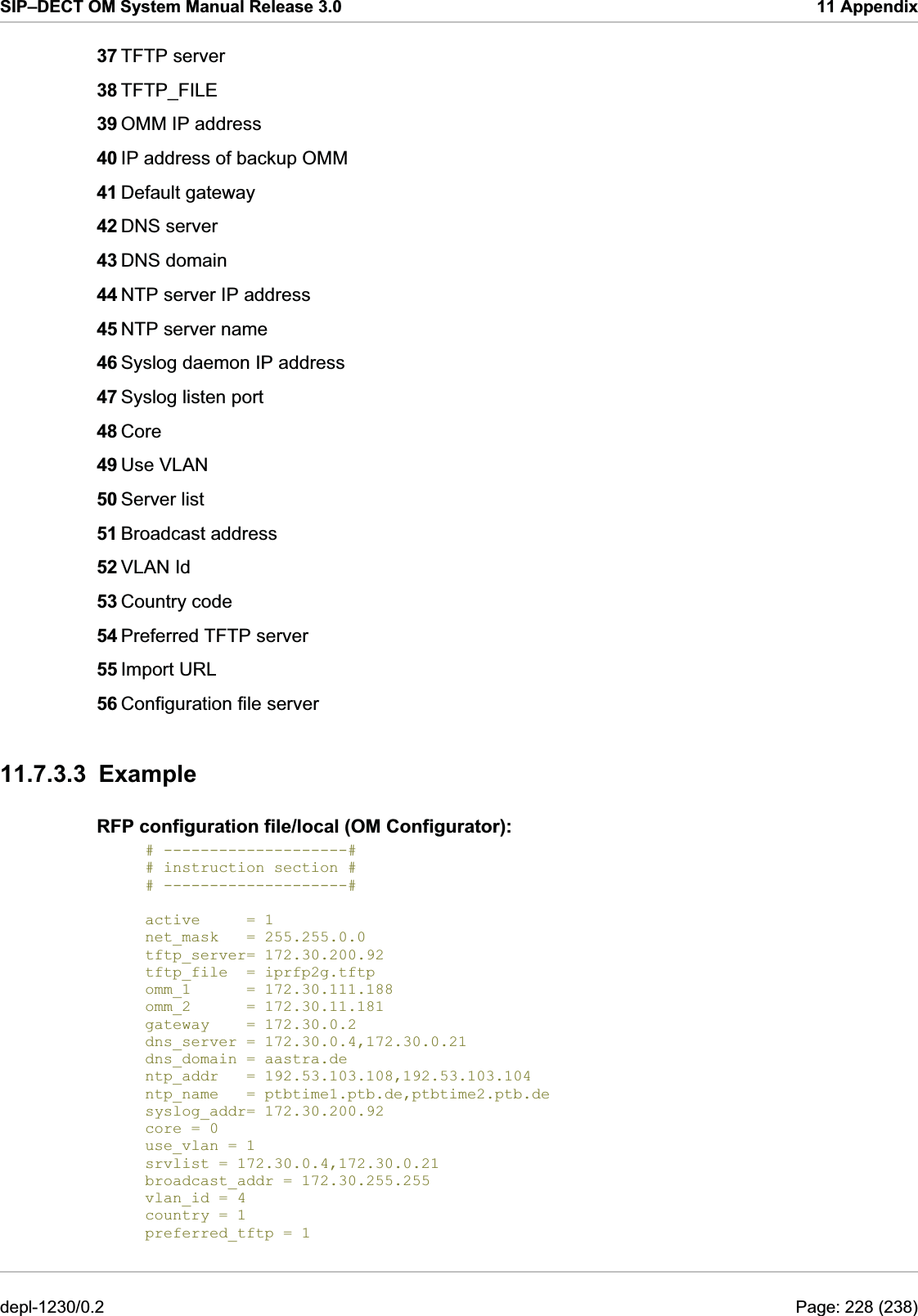 SIP–DECT OM System Manual Release 3.0  11 Appendix 37 TFTP server 38 TFTP_FILE 39 OMM IP address 40 IP address of backup OMM 41 Default gateway 42 DNS server 43 DNS domain 44 NTP server IP address 45 NTP server name 46 Syslog daemon IP address 47 Syslog listen port 48 Core  49 Use VLAN 50 Server list 51 Broadcast address 52 VLAN Id 53 Country code 54 Preferred TFTP server 55 Import URL 56 Configuration file server  11.7.3.3 Example RFP configuration file/local (OM Configurator): # --------------------# # instruction section # # --------------------#  active     = 1 net_mask   = 255.255.0.0 tftp_server= 172.30.200.92 tftp_file  = iprfp2g.tftp syslog_addr= 172.30.200.92 omm_1      = 172.30.111.188 omm_2      = 172.30.11.181 gateway    = 172.30.0.2 dns_server = 172.30.0.4,172.30.0.21 dns_domain = aastra.de ntp_addr   = 192.53.103.108,192.53.103.104 ntp_name   = ptbtime1.ptb.de,ptbtime2.ptb.de core = 0 use_vlan = 1 srvlist = 172.30.0.4,172.30.0.21 broadcast_addr = 172.30.255.255 vlan_id = 4 country = 1 preferred_tftp = 1 depl-1230/0.2  Page: 228 (238) 