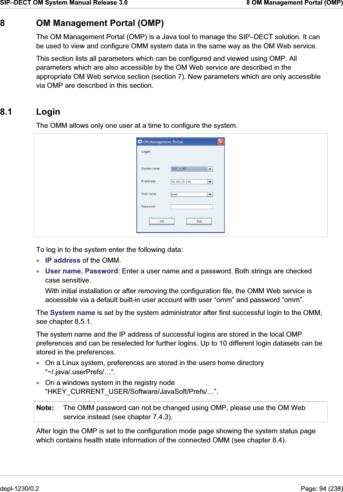 SIP–DECT OM System Manual Release 3.0  8 OM Management Portal (OMP) 8  OM Management Portal (OMP) The OM Management Portal (OMP) is a Java tool to manage the SIP–DECT solution. It can be used to view and configure OMM system data in the same way as the OM Web service.  This section lists all parameters which can be configured and viewed using OMP. All parameters which are also accessible by the OM Web service are described in the appropriate OM Web service section (section 7). New parameters which are only accessible via OMP are described in this section. 8.1 Login The OMM allows only one user at a time to configure the system.   To log in to the system enter the following data: xxxxNote: IP address of the OMM. User name, Password: Enter a user name and a password. Both strings are checked case sensitive. With initial installation or after removing the configuration file, the OMM Web service is accessible via a default built-in user account with user “omm” and password “omm”. The System name is set by the system administrator after first successful login to the OMM, see chapter 8.5.1.  The system name and the IP address of successful logins are stored in the local OMP preferences and can be reselected for further logins. Up to 10 different login datasets can be stored in the preferences. On a Linux system, preferences are stored in the users home directory “~/.java/.userPrefs/…”. On a windows system in the registry node “HKEY_CURRENT_USER/Software/JavaSoft/Prefs/…”. The OMM password can not be changed using OMP, please use the OM Web service instead (see chapter 7.4.3). After login the OMP is set to the configuration mode page showing the system status page which contains health state information of the connected OMM (see chapter 8.4). depl-1230/0.2  Page: 94 (238) 