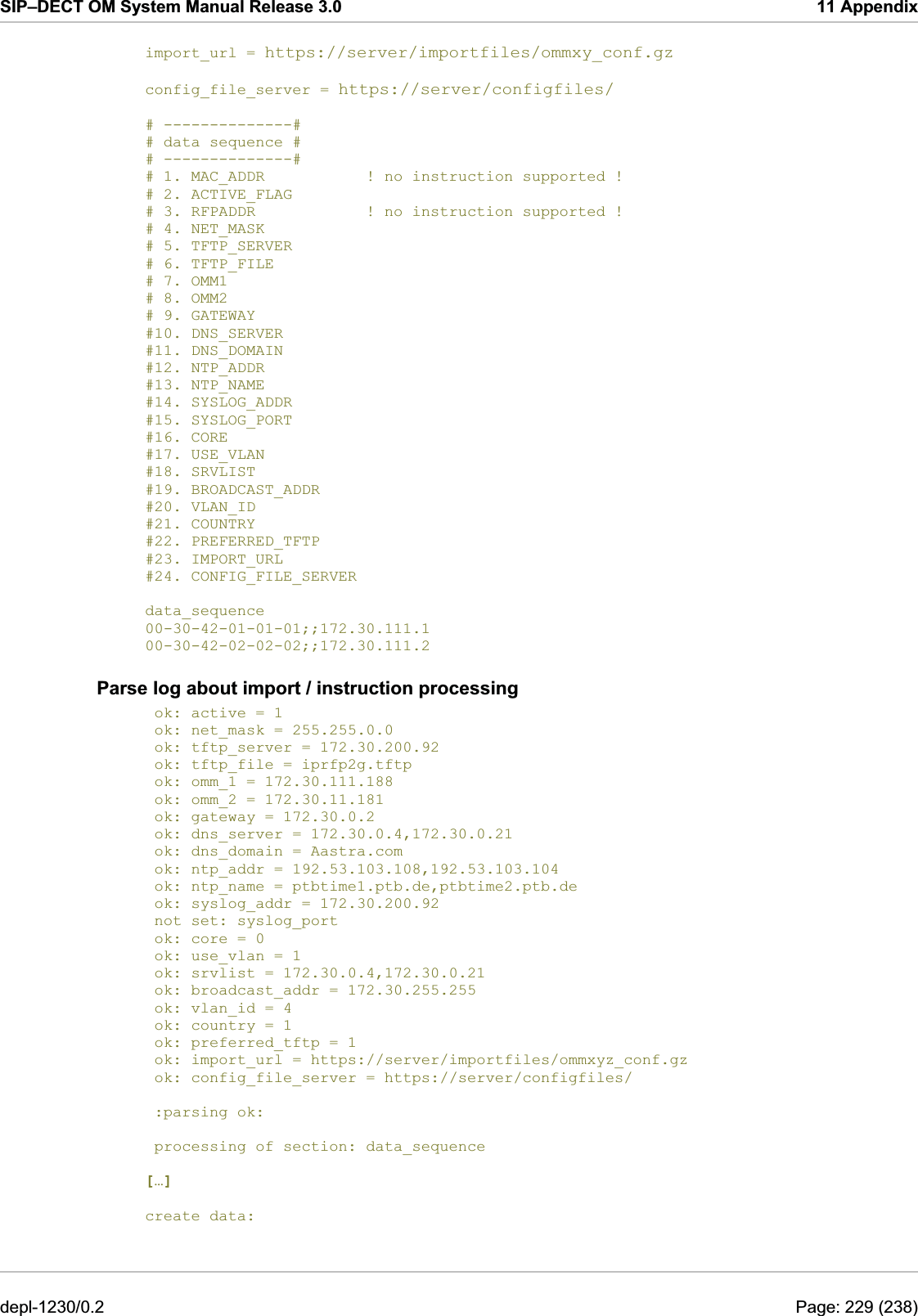 SIP–DECT OM System Manual Release 3.0  11 Appendix import_url = https://server/importfiles/ommxy_conf.gz # 2. ACTIVE_FLAG #18. SRVLIST   config_file_server = https://server/configfiles/  # --------------# # data sequence # # --------------# # 1. MAC_ADDR           ! no instruction supported ! # 3. RFPADDR            ! no instruction supported ! # 4. NET_MASK # 5. TFTP_SERVER # 6. TFTP_FILE # 7. OMM1 # 8. OMM2 # 9. GATEWAY #10. DNS_SERVER #11. DNS_DOMAIN #12. NTP_ADDR #13. NTP_NAME #14. SYSLOG_ADDR #15. SYSLOG_PORT #16. CORE #17. USE_VLAN #19. BROADCAST_ADDR #20. VLAN_ID #21. COUNTRY #22. PREFERRED_TFTP #23. IMPORT_URL #24. CONFIG_FILE_SERVER  data_sequence 00-30-42-01-01-01;;172.30.111.1 00-30-42-02-02-02;;172.30.111.2 Parse log about import / instruction processing  ok: active = 1  ok: net_mask = 255.255.0.0  ok: tftp_server = 172.30.200.92  ok: tftp_file = iprfp2g.tftp  ok: omm_1 = 172.30.111.188  ok: omm_2 = 172.30.11.181  ok: gateway = 172.30.0.2  ok: dns_server = 172.30.0.4,172.30.0.21  ok: dns_domain = Aastra.com  ok: ntp_addr = 192.53.103.108,192.53.103.104  ok: ntp_name = ptbtime1.ptb.de,ptbtime2.ptb.de  ok: syslog_addr = 172.30.200.92  not set: syslog_port  ok: core = 0  ok: use_vlan = 1  ok: srvlist = 172.30.0.4,172.30.0.21  ok: broadcast_addr = 172.30.255.255  ok: vlan_id = 4  ok: country = 1  ok: preferred_tftp = 1  ok: import_url = https://server/importfiles/ommxyz_conf.gz  ok: config_file_server = https://server/configfiles/    :parsing ok:    processing of section: data_sequence   […] create data:    depl-1230/0.2  Page: 229 (238) 