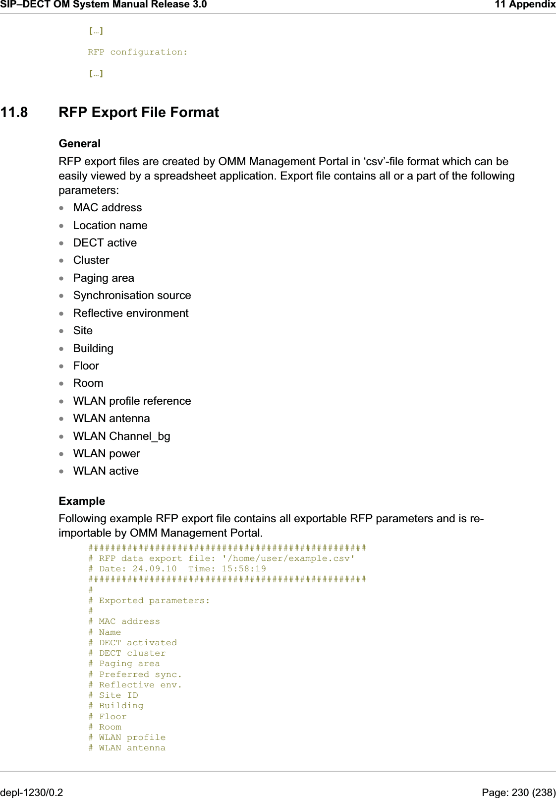 SIP–DECT OM System Manual Release 3.0  11 Appendix […]  RFP configuration:    […] 11.8  RFP Export File Format General RFP export files are created by OMM Management Portal in ‘csv’-file format which can be easily viewed by a spreadsheet application. Export file contains all or a part of the following parameters: MAC address xxxxxxxxxxxxxxxxLocation name  DECT active  Cluster Paging area Synchronisation source Reflective environment Site Building Floor Room WLAN profile reference WLAN antenna WLAN Channel_bg WLAN power WLAN active Example Following example RFP export file contains all exportable RFP parameters and is re-importable by OMM Management Portal. ################################################## # RFP data export file: &apos;/home/user/example.csv&apos; # Date: 24.09.10  Time: 15:58:19 ################################################## # # Exported parameters: # # MAC address # Name # DECT activated # DECT cluster # Paging area # Preferred sync. # Reflective env. # Site ID # Building # Floor # Room # WLAN profile # WLAN antenna depl-1230/0.2  Page: 230 (238) 