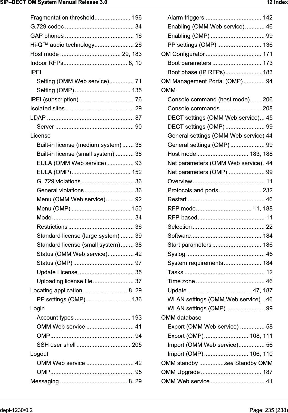 SIP–DECT OM System Manual Release 3.0  12 Index Fragmentation threshold...................... 196 G.729 codec .......................................... 34 IPEI (subscription) ................................. 76 License EULA (OMP).................................... 152 Standard license (small system)........ 38 Uploading license file......................... 37 Account types .................................. 193 Alarm triggers .................................. 142 OM Configurator .................................. 171 OMM DECT settings (OMP) ........................ 99 Protocols and ports.......................... 232 Time zone .......................................... 46 OMM Upgrade ..................................... 187 Enabling (OMM Web service)............ 46 Enabling (OMP) ................................. 99 GAP phones .......................................... 16 PP settings (OMP) ........................... 136 Hi-Q™ audio technology........................ 26 Host mode ..................................... 29, 183 Boot parameters .............................. 173 Indoor RFPs....................................... 8, 10 Boot phase (IP RFPs)...................... 183 IPEI OM Management Portal (OMP) ............. 94 Setting (OMM Web service)............... 71 Setting (OMP) .................................. 135 Console command (host mode)....... 206 Console commands ......................... 208 Isolated sites.......................................... 29 DECT settings (OMM Web service)... 45 LDAP ..................................................... 87 Server ................................................ 90 General settings (OMM Web service) 44 General settings (OMP) ..................... 99 Built-in license (medium system) ....... 38 Host mode ............................... 183, 188 Built-in license (small system) ........... 38 Net parameters (OMM Web service) . 44 EULA (OMM Web service) ................ 93 Net parameters (OMP) ...................... 99 Overview............................................ 11 G. 729 violations ................................ 36 General violations .............................. 36 Restart ............................................... 46 Menu (OMM Web service)................. 92 RFP mode.................................. 11, 188 Menu (OMP) .................................... 150 RFP-based......................................... 11 Model ................................................. 34 Selection ............................................ 22 Restrictions ........................................ 36 Software........................................... 184 Standard license (large system) ........ 39 Start parameters .............................. 186 Syslog ................................................ 46 Status (OMM Web service)................ 42 System requirements....................... 184 Status (OMP) ..................................... 97 Tasks ................................................. 12 Update License.................................. 35 Update ....................................... 47, 187 Locating application........................... 8, 29 WLAN settings (OMM Web service) .. 46 PP settings (OMP) ........................... 136 WLAN settings (OMP) ....................... 99 Login OMM database Export (OMM Web service) ............... 58 OMM Web service ............................. 41 Export (OMP)........................... 108, 111 OMP................................................... 94 Import (OMM Web service)................ 56 SSH user shell ................................. 205 Import (OMP) ........................... 106, 110 Logout OMM standby ...............see Standby OMM OMM Web service ............................. 42 OMP................................................... 95 OMM Web service ................................. 41 Messaging ......................................... 8, 29 depl-1230/0.2  Page: 235 (238) 