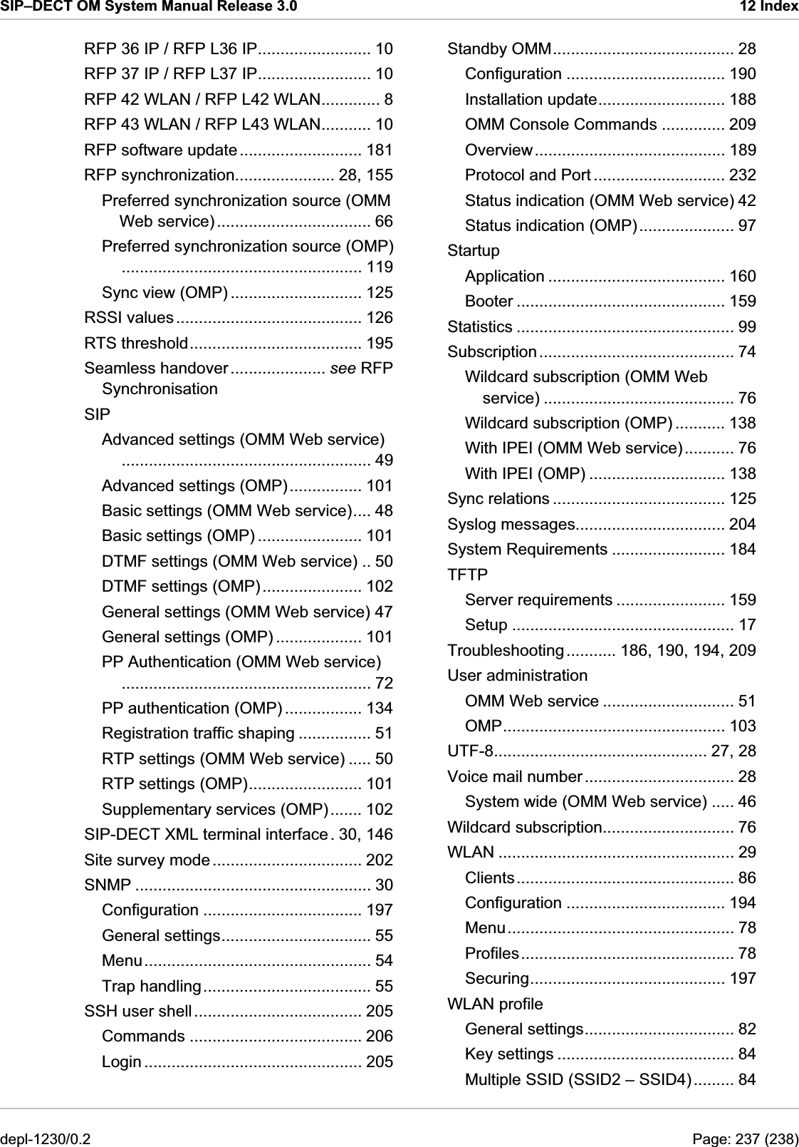 SIP–DECT OM System Manual Release 3.0  12 Index Standby OMM........................................ 28 RFP 36 IP / RFP L36 IP......................... 10 Configuration ................................... 190 RFP 37 IP / RFP L37 IP......................... 10 Installation update............................ 188 RFP 42 WLAN / RFP L42 WLAN............. 8 OMM Console Commands .............. 209 RFP 43 WLAN / RFP L43 WLAN........... 10 Overview.......................................... 189 RFP software update........................... 181 Protocol and Port ............................. 232 RFP synchronization...................... 28, 155 Status indication (OMM Web service) 42 Preferred synchronization source (OMM Web service).................................. 66  Status indication (OMP)..................... 97 Preferred synchronization source (OMP)..................................................... 119 Startup Application ....................................... 160 Sync view (OMP) ............................. 125  Booter .............................................. 159 RSSI values......................................... 126  Statistics ................................................ 99 RTS threshold...................................... 195  Subscription........................................... 74 Seamless handover..................... see RFP Synchronisation  Wildcard subscription (OMM Web service) .......................................... 76 SIP  Wildcard subscription (OMP) ........... 138 Advanced settings (OMM Web service)....................................................... 49  With IPEI (OMM Web service)........... 76 With IPEI (OMP) .............................. 138 Advanced settings (OMP)................ 101  Sync relations ...................................... 125 Basic settings (OMM Web service).... 48  Syslog messages................................. 204 Basic settings (OMP) ....................... 101  System Requirements ......................... 184 DTMF settings (OMM Web service) .. 50  TFTP DTMF settings (OMP)...................... 102  Server requirements ........................ 159 General settings (OMM Web service) 47  Setup ................................................. 17 General settings (OMP) ................... 101  Troubleshooting........... 186, 190, 194, 209 PP Authentication (OMM Web service)....................................................... 72  User administration OMM Web service ............................. 51 PP authentication (OMP) ................. 134 OMP................................................. 103 Registration traffic shaping ................ 51 UTF-8............................................... 27, 28 RTP settings (OMM Web service) ..... 50 Voice mail number................................. 28 RTP settings (OMP)......................... 101 System wide (OMM Web service) ..... 46 Supplementary services (OMP)....... 102 Wildcard subscription............................. 76 SIP-DECT XML terminal interface . 30, 146 WLAN .................................................... 29 Site survey mode ................................. 202 Clients................................................ 86 SNMP .................................................... 30 Configuration ................................... 194 Configuration ................................... 197 Menu.................................................. 78 General settings................................. 55 Profiles............................................... 78 Menu.................................................. 54 Securing........................................... 197 Trap handling..................................... 55 WLAN profile SSH user shell..................................... 205 General settings................................. 82 Commands ...................................... 206 Key settings ....................................... 84 Login ................................................ 205 Multiple SSID (SSID2 – SSID4)......... 84 depl-1230/0.2  Page: 237 (238) 