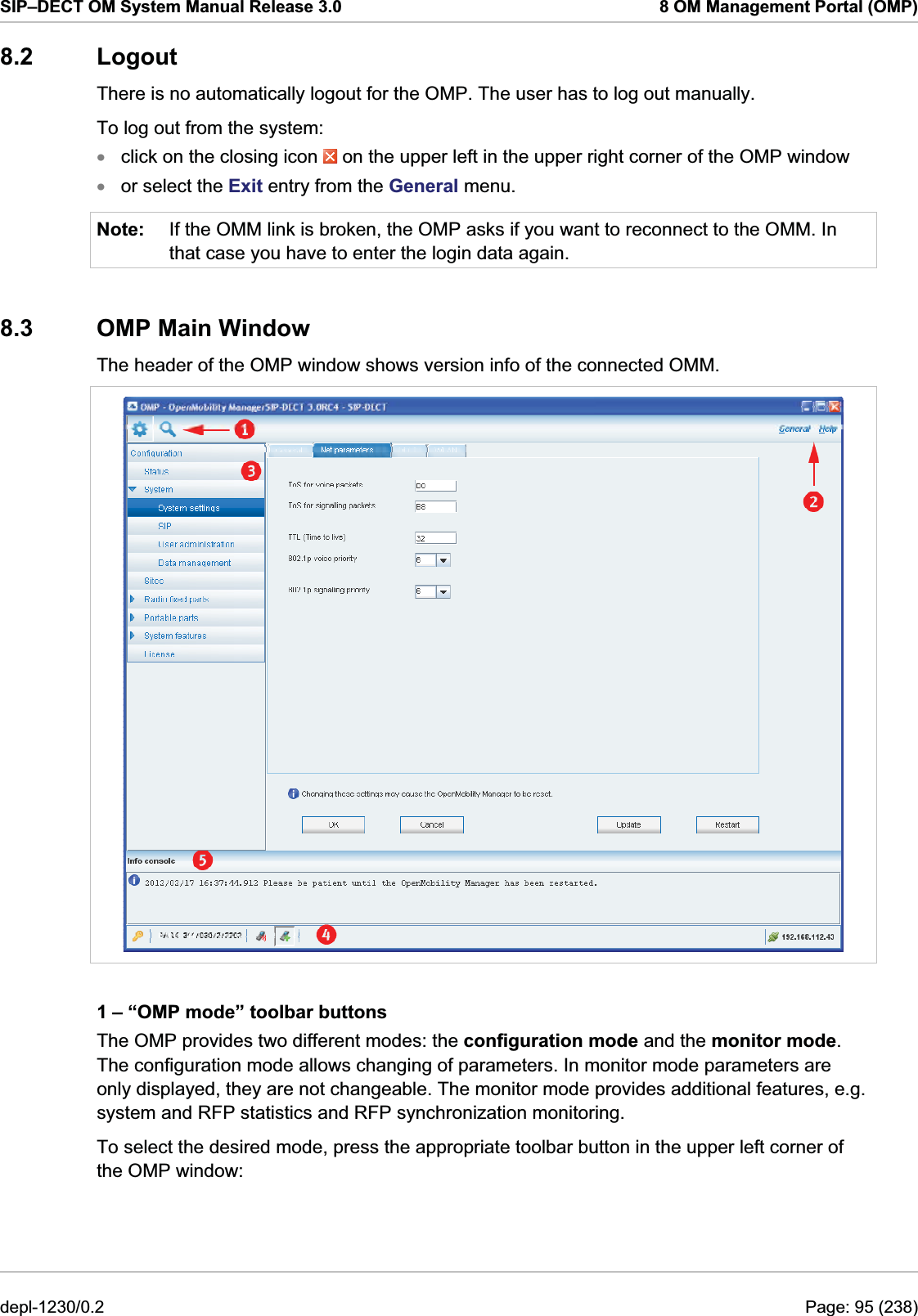 SIP–DECT OM System Manual Release 3.0  8 OM Management Portal (OMP) 8.2 Logout There is no automatically logout for the OMP. The user has to log out manually. To log out from the system: click on the closing icon   on the upper left in the upper right corner of the OMP window  xxNote: or select the Exit entry from the General menu. If the OMM link is broken, the OMP asks if you want to reconnect to the OMM. In that case you have to enter the login data again. 8.3 OMP Main Window The header of the OMP window shows version info of the connected OMM.  1 – “OMP mode” toolbar buttons The OMP provides two different modes: the configuration mode and the monitor mode. The configuration mode allows changing of parameters. In monitor mode parameters are only displayed, they are not changeable. The monitor mode provides additional features, e.g. system and RFP statistics and RFP synchronization monitoring. To select the desired mode, press the appropriate toolbar button in the upper left corner of the OMP window: depl-1230/0.2  Page: 95 (238) 