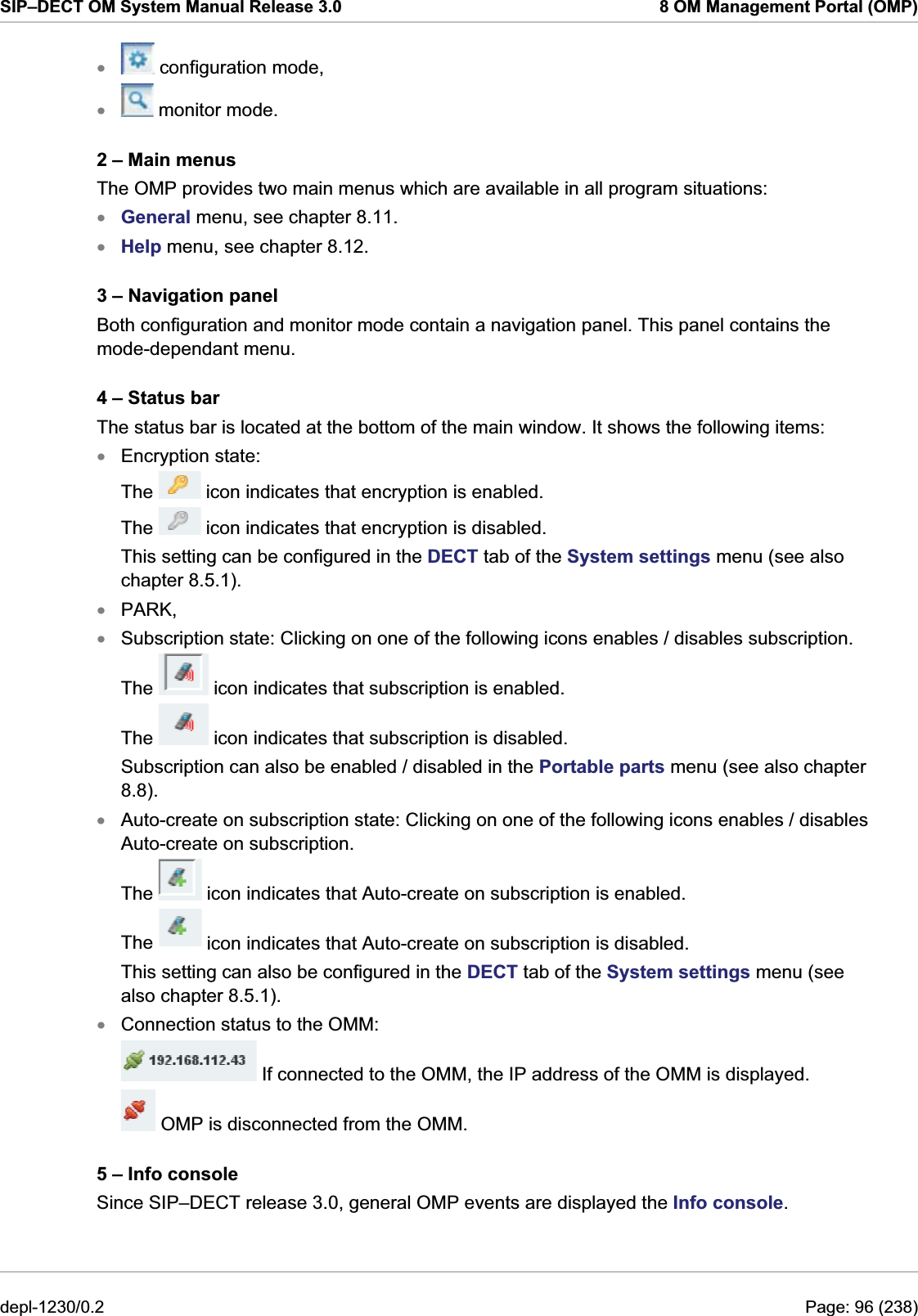 SIP–DECT OM System Manual Release 3.0  8 OM Management Portal (OMP)  configuration mode, x monitor mode. x2 – Main menus The OMP provides two main menus which are available in all program situations: General menu, see chapter 8.11. xxxHelp menu, see chapter 8.12. 3 – Navigation panel Both configuration and monitor mode contain a navigation panel. This panel contains the mode-dependant menu.  4 – Status bar The status bar is located at the bottom of the main window. It shows the following items: Encryption state:  The   icon indicates that encryption is enabled. The   icon indicates that encryption is disabled.  This setting can be configured in the DECT tab of the System settings menu (see also chapter 8.5.1). PARK, xx Subscription state: Clicking on one of the following icons enables / disables subscription. The   icon indicates that subscription is enabled. The   icon indicates that subscription is disabled.  Subscription can also be enabled / disabled in the Portable parts menu (see also chapter 8.8). Auto-create on subscription state: Clicking on one of the following icons enables / disables Auto-create on subscription. xThe   icon indicates that Auto-create on subscription is enabled. The   icon indicates that Auto-create on subscription is disabled. This setting can also be configured in the DECT tab of the System settings menu (see also chapter 8.5.1). Connection status to the OMM:  x If connected to the OMM, the IP address of the OMM is displayed.   OMP is disconnected from the OMM. 5 – Info console Since SIP–DECT release 3.0, general OMP events are displayed the Info console. depl-1230/0.2  Page: 96 (238) 