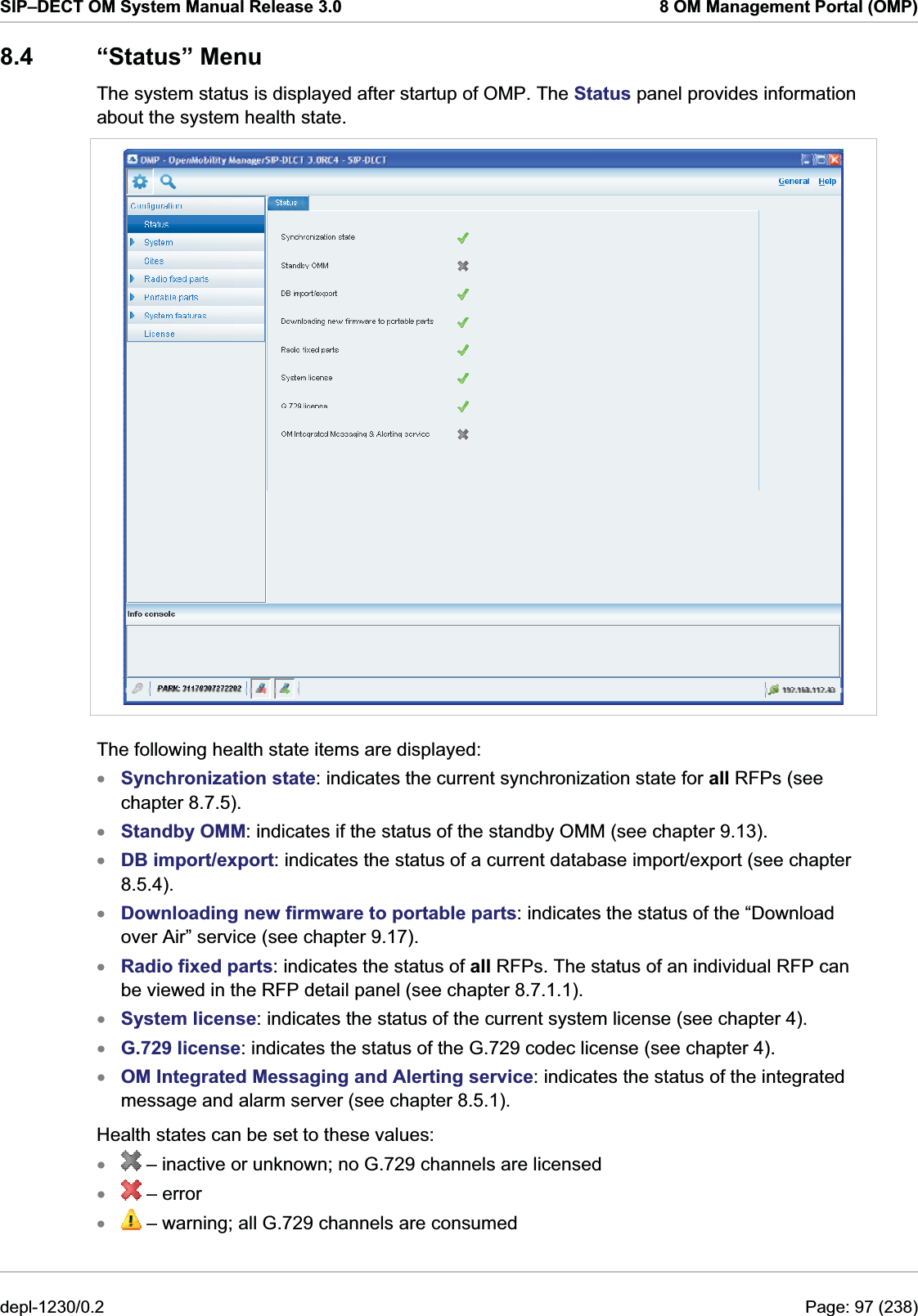 SIP–DECT OM System Manual Release 3.0  8 OM Management Portal (OMP) 8.4 “Status” Menu The system status is displayed after startup of OMP. The Status panel provides information about the system health state.   The following health state items are displayed: Synchronization state: indicates the current synchronization state for all RFPs (see chapter 8.7.5). xxxxxxxxxStandby OMM: indicates if the status of the standby OMM (see chapter 9.13). DB import/export: indicates the status of a current database import/export (see chapter 8.5.4). Downloading new firmware to portable parts: indicates the status of the “Download over Air” service (see chapter 9.17). Radio fixed parts: indicates the status of all RFPs. The status of an individual RFP can be viewed in the RFP detail panel (see chapter 8.7.1.1). System license: indicates the status of the current system license (see chapter 4).  G.729 license: indicates the status of the G.729 codec license (see chapter 4). OM Integrated Messaging and Alerting service: indicates the status of the integrated message and alarm server (see chapter 8.5.1).  Health states can be set to these values:  – inactive or unknown; no G.729 channels are licensed  – error x – warning; all G.729 channels are consumed xdepl-1230/0.2  Page: 97 (238) 