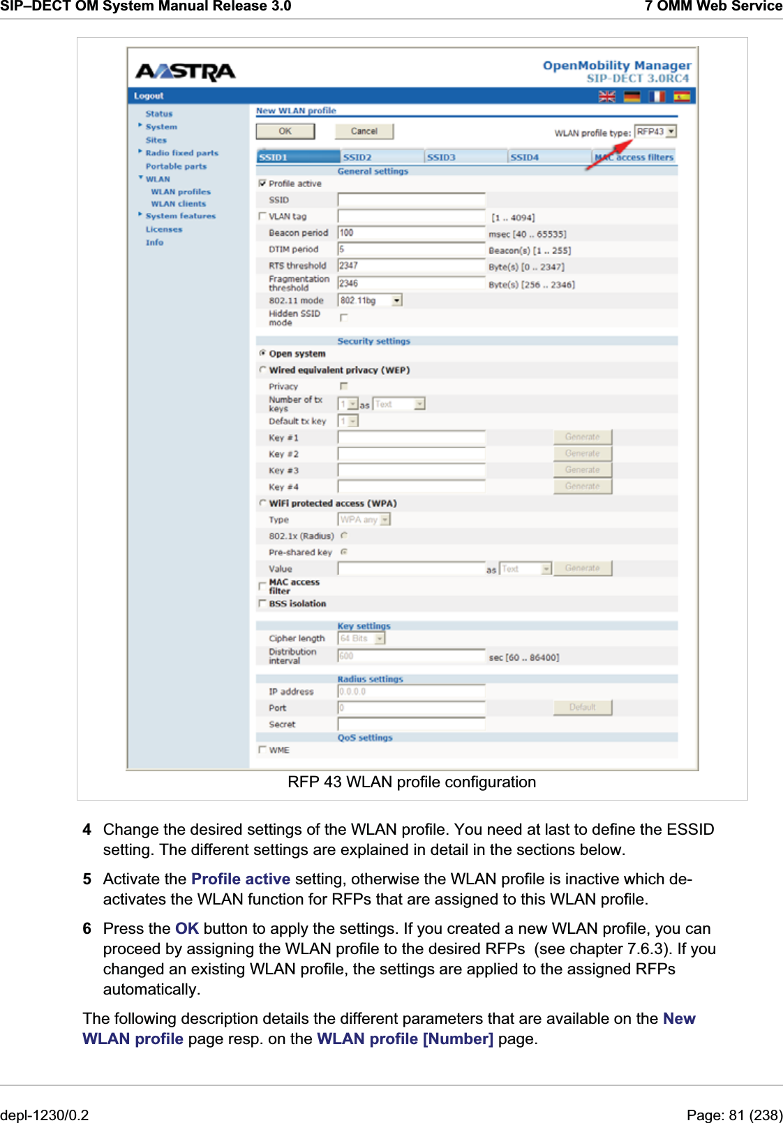 SIP–DECT OM System Manual Release 3.0  7 OMM Web Service  RFP 43 WLAN profile configuration 4  Change the desired settings of the WLAN profile. You need at last to define the ESSID setting. The different settings are explained in detail in the sections below. 5  Activate the Profile active setting, otherwise the WLAN profile is inactive which de-activates the WLAN function for RFPs that are assigned to this WLAN profile. 6  Press the OK button to apply the settings. If you created a new WLAN profile, you can proceed by assigning the WLAN profile to the desired RFPs  (see chapter 7.6.3). If you changed an existing WLAN profile, the settings are applied to the assigned RFPs automatically. The following description details the different parameters that are available on the New WLAN profile page resp. on the WLAN profile [Number] page. depl-1230/0.2  Page: 81 (238) 